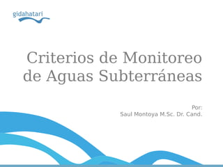 Criterios de Monitoreo
de Aguas Subterráneas
Por:
Saul Montoya M.Sc. Dr. Cand.
 