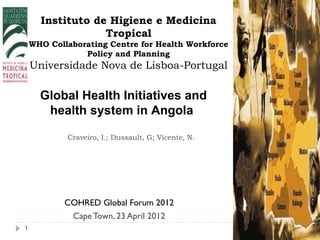 Instituto de Higiene e Medicina
                  Tropical
    WHO Collaborating Centre for Health Workforce
                Policy and Planning
    Universidade Nova de Lisboa-Portugal

      Global Health Initiatives and
       health system in Angola

            Craveiro, I.; Dussault, G; Vicente, N.




            COHRED Global Forum 2012
             Cape Town, 23 April 2012
1
 