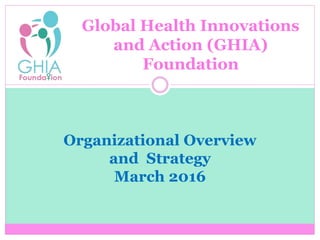 Organizational Overview
and Strategy
March 2016
Global Health Innovations
and Action (GHIA)
Foundation
 
