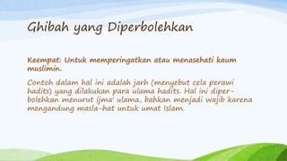 Ghibah yang Diperbolehkan 
Keempat: Untuk memperingatkan atau menasehati kaum 
muslimin. 
Contoh dalam hal ini adalah jarh (menyebut cela perawi 
hadits) yang dilakukan para ulama hadits. Hal ini diper-bolehkan 
menurut ijma' ulama, bahkan menjadi wajib karena 
mengandung masla-hat untuk umat Islam. 
 
