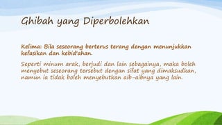Ghibah yang Diperbolehkan 
Kelima: Bila seseorang berterus terang dengan menunjukkan 
kefasikan dan kebid'ahan. 
Seperti minum arak, berjudi dan lain sebagainya, maka boleh 
menyebut seseorang tersebut dengan sifat yang dimaksudkan, 
namun ia tidak boleh menyebutkan aib-aibnya yang lain. 
 