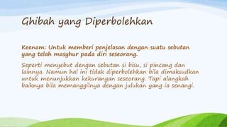 Ghibah yang Diperbolehkan 
Keenam: Untuk memberi penjelasan dengan suatu sebutan 
yang telah masyhur pada diri seseorang. 
Seperti menyebut dengan sebutan si bisu, si pincang dan 
lainnya. Namun hal ini tidak diperbolehkan bila dimaksudkan 
untuk menunjukkan kekurangan seseorang. Tapi alangkah 
baiknya bila memanggilnya dengan julukan yang ia senangi. 
 