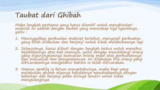 Taubat dari Ghibah 
Maka langkah pertama yang harus diambil untuk menghindari 
maksiat ini adalah dengan taubat yang mencakup tiga syaratnya, 
yaitu : 
1. Meninggalkan perbuatan maksiat tersebut, menyesali perbuatan 
yang telah dilakukan dan berjanji untuk tidak melakukannya lagi. 
2. Selanjutnya, harus diikuti dengan langkah kedua untuk menebus 
kejahatannya atas hak manusia, yaitu dengan mendatangi orang 
yang digunjingkannya kemudian minta maaf atas perbuatannya 
dan menunjuk-kan penyesalannya. Ini dilakukan bila orang yang 
dibicarakannya mengetahui bahwa ia telah dibicarakan. 
3. Namun apabila ia belum mengetahuinya, maka bagi yang 
melakukan ghibah atasnya hendaknya mendoakannya dengan 
kebaikan dan berjanji pada dirinya sendiri untuk tidak 
mengulanginya. 
 