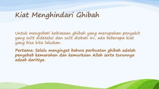 Kiat Menghindari Ghibah 
Untuk mengobati kebiasaan ghibah yang merupakan penyakit 
yang sulit dideteksi dan sulit diobati ini, ada beberapa kiat 
yang bisa kita lakukan. 
Pertama: Selalu mengingat bahwa perbuatan ghibah adalah 
penyebab kemarahan dan kemurkaan Allah serta turunnya 
adzab dariNya. 
 