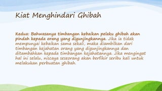 Kiat Menghindari Ghibah 
Kedua: Bahwasanya timbangan kebaikan pelaku ghibah akan 
pindah kepada orang yang digunjingkannya. Jika ia tidak 
mempunyai kebaikan sama sekali, maka diambilkan dari 
timbangan kejahatan orang yang digunjingkannya dan 
ditambahkan kepada timbangan kejahatannya. Jika mengingat 
hal ini selalu, niscaya seseorang akan berfikir seribu kali untuk 
melakukan perbuatan ghibah. 
 