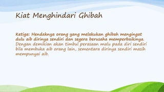 Kiat Menghindari Ghibah 
Ketiga: Hendaknya orang yang melakukan ghibah mengingat 
dulu aib dirinya sendiri dan segera berusaha memperbaikinya. 
Dengan demikian akan timbul perasaan malu pada diri sendiri 
bila membuka aib orang lain, sementara dirinya sendiri masih 
mempunyai aib. 
 