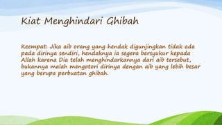 Kiat Menghindari Ghibah 
Keempat: Jika aib orang yang hendak digunjingkan tidak ada 
pada dirinya sendiri, hendaknya ia segera bersyukur kepada 
Allah karena Dia telah menghindarkannya dari aib tersebut, 
bukannya malah mengotori dirinya dengan aib yang lebih besar 
yang berupa perbuatan ghibah. 
 