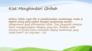 Kiat Menghindari Ghibah 
Kelima: Selalu ingat bila ia membicarakan saudaranya, maka ia 
seperti orang yang makan bangkai saudaranya sendiri, 
sebagaimana yang difirmankan Allah: "Dan janganlah sebagian 
kamu menggunjingkan sebagian yang lain. Sukakah salah 
seorang di antara kamu memakan daging saudaranya yang 
sudah mati?" (Al Hujuraat : 12) 
 