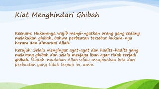 Kiat Menghindari Ghibah 
Keenam: Hukumnya wajib mengi-ngatkan orang yang sedang 
melakukan ghibah, bahwa perbuatan tersebut hukum-nya 
haram dan dimurkai Allah. 
Ketujuh: Selalu mengingat ayat-ayat dan hadits-hadits yang 
melarang ghibah dan selalu menjaga lisan agar tidak terjadi 
ghibah. Mudah-mudahan Allah selalu menjauhkan kita dari 
perbuatan yang tidak terpuji ini, amin. 
 