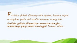 Perilaku ghibah dilarang oleh agama, karena dapat 
merugikan pada diri sendiri maupun orang lain. 
Perilaku ghibah diibaratkan memakan bangkai 
saudaranya yang sudah meninggal. Firman Allah : 
 