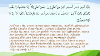 Artinya : Hai orang-orang yang beriman, jauhilah kebanyakan 
purba-sangka (kecurigaan), Karena sebagian dari purba-sangka 
itu dosa. dan janganlah mencari-cari keburukan orang 
dan janganlah menggunjingkan satu sama lain. Adakah 
seorang diantara kamu yang suka memakan daging 
saudaranya yang sudah mati? Maka tentulah kamu merasa 
jijik kepadanya. dan bertakwalah kepada Allah. Sesungguhnya 
Allah Maha Penerima Taubat lagi Maha Penyayang.(Q.S. Al 
Hujurot {49}: 12 ). 
 