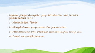 Adapun pengaruh negatif yang ditimbulkan dari perilaku 
ghibah antara lain : 
1. Menimbulkan fitnah 
2. Menyebabakan perpecahan dan permusuhan 
3. Merusak nama baik pada diri sendiri maupun orang lain. 
4. Dapat merusak keimanan 
 