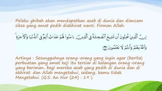 Pelaku ghibah akan mendapatkan azab di dunia dan diancam 
siksa yang amat pedih diakhirat nanti. Firman Allah: 
Artinya : Sesungguhnya orang-orang yang ingin agar (berita) 
perbuatan yang amat keji itu tersiar di kalangan orang-orang 
yang beriman, bagi mereka azab yang pedih di dunia dan di 
akhirat. dan Allah mengetahui, sedang, kamu tidak 
Mengetahui. (Q.S. An Nur {24} : 19 ). 
 