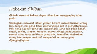 Hakekat Ghibah 
Ghibah menurut bahasa dapat diartikan menggunjing atau 
gosip. 
Sedangkan menurut istilah ghibah berarti membicarakan orang 
lain dengan hal yang tidak disenanginya bila ia mengetahuinya, 
baik yang disebut-sebut itu kekurangan yang ada pada badan, 
nasab, tabiat, ucapan maupun agama hingga pada pakaian, 
rumah atau harta miliknya yang lain, kemudian disebarkan 
orang lain dengan maksud menyudutkan orang yang 
dipergunjingkan. 
 