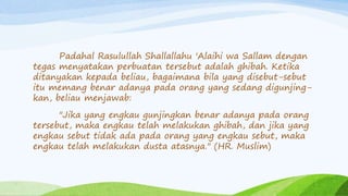 Padahal Rasulullah Shallallahu 'Alaihi wa Sallam dengan 
tegas menyatakan perbuatan tersebut adalah ghibah. Ketika 
ditanyakan kepada beliau, bagaimana bila yang disebut-sebut 
itu memang benar adanya pada orang yang sedang digunjing-kan, 
beliau menjawab: 
"Jika yang engkau gunjingkan benar adanya pada orang 
tersebut, maka engkau telah melakukan ghibah, dan jika yang 
engkau sebut tidak ada pada orang yang engkau sebut, maka 
engkau telah melakukan dusta atasnya." (HR. Muslim) 
 