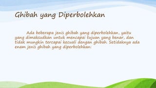 Ghibah yang Diperbolehkan 
Ada beberapa jenis ghibah yang diperbolehkan, yaitu 
yang dimaksudkan untuk mencapai tujuan yang benar, dan 
tidak mungkin tercapai kecuali dengan ghibah. Setidaknya ada 
enam jenis ghibah yang diperbolehkan: 
 