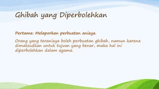 Ghibah yang Diperbolehkan 
Pertama: Melaporkan perbuatan aniaya. 
Orang yang teraniaya boleh perbuatan ghibah, namun karena 
dimaksudkan untuk tujuan yang benar, maka hal ini 
diperbolehkan dalam agama. 
 