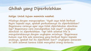 Ghibah yang Diperbolehkan 
Ketiga: Untuk tujuan meminta nasehat. 
Misalnya dengan mengucapkan: "Ayah saya telah berbuat 
begini kepada saya, apakah perbuatannya itu diperbolehkan? 
Bagaimana caranya agar saya tidak diperlakukan demikian 
lagi? Bagaimana cara mendapatkan hak saya?" Ungkapan 
demikian ini diperbolehkan. Tapi lebih selamat bila ia 
mengutarakannya dengan ungkapan misalnya: "Bagaimana 
hukum-nya bila ada seseorang yang berbuat begini kepada 
anaknya, apakah hal itu diperboleh-kan?" Ungkapan semacam 
ini lebih selamat karena tidak menyebut orang tertentu. 
 