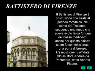 BATTISTERO DI FIRENZE
               Il Battistero di Firenze è
               costruzione che risale al
                periodo romanico. Nel
                   corso del Trecento,
              seguendo una moda che
              aveva avuto larga fortuna
                  nel basso medioevo,
              anche per questo edificio
               sacro fu commissionata
                  una porta di bronzo.
               L’esecuzione fu affidata
                allo scultore Andrea da
              Pontedera, detto Andrea
                         Pisano.
 