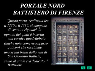 PORTALE NORD
      BATTISTERO DI FIRENZE
   Questa porta, realizzata tra
il 1330 e il 1336, si compone
   di ventotto riquadri, in
ognuno dei quali è inserita
   una cornice quadrilobata
(anche nota come «compasso
   gotico») che racchiude
una scena tratta dalla vita di
   San Giovanni Battista,
santo al quale era dedicato il
   Battistero.
 