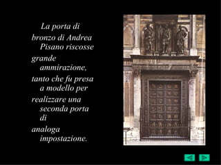 La porta di
bronzo di Andrea
  Pisano riscosse
grande
  ammirazione,
tanto che fu presa
  a modello per
realizzare una
  seconda porta
  di
analoga
  impostazione.
 