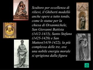 Scultore per eccellenza di
rilievi, il Ghiberti modellò
anche opere a tutto tondo,
come le statue per la
chiesa di Orsanmichele,
San Giovanni Battista
(1412-1415), Santo Stefano
(1425-1429) e San
Matteo(1419-1422), la più
complessa delle tre, ove
una nobile energia morale
si sprigiona dalla figura
 