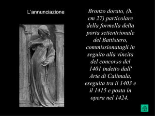 L’annunciazione     Bronzo dorato, (h.
                   cm 27) particolare
                   della formella della
                   porta settentrionale
                      del Battistero,
                  commissionatagli in
                   seguito alla vincita
                     del concorso del
                    1401 indetto dall'
                    Arte di Calimala,
                  eseguita tra il 1403 e
                    il 1415 e posta in
                     opera nel 1424.
 