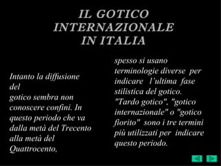IL GOTICO
            INTERNAZIONALE
               IN ITALIA
                          spesso si usano
                          terminologie diverse per
Intanto la diffusione
                          indicare l’ultima fase
del
                          stilistica del gotico.
gotico sembra non
                          "Tardo gotico", "gotico
conoscere confini. In
                          internazionale" o "gotico
questo periodo che va
                          fiorito" sono i tre termini
dalla metà del Trecento
                          più utilizzati per indicare
alla metà del
                          questo periodo.
Quattrocento,
 