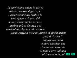 In particolare anche in essi si
   ritrova, spesso, il gusto per
  l’osservazione del reale e la
     conseguente ricerca del
  naturalismo: anche se ciò si
   applica più ai dettagli e ai
particolari, che non alla visione
     complessiva d’insieme. Anche in questi artisti,
                                  poi, si ritrova il
                                 confronto con la
                               cultura classica, che
                               rimane una costante
                              di tutta l’arte italiana
                               dal Duecento in poi.
 