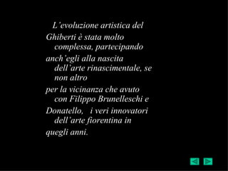 L’evoluzione artistica del
Ghiberti è stata molto
  complessa, partecipando
anch’egli alla nascita
  dell’arte rinascimentale, se
  non altro
per la vicinanza che avuto
  con Filippo Brunelleschi e
Donatello, i veri innovatori
  dell’arte fiorentina in
quegli anni.
 