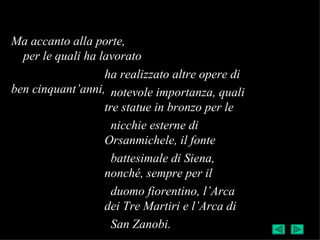 Ma accanto alla porte,
  per le quali ha lavorato
                   ha realizzato altre opere di
ben cinquant’anni, notevole importanza, quali
                   tre statue in bronzo per le
                     nicchie esterne di
                   Orsanmichele, il fonte
                     battesimale di Siena,
                   nonché, sempre per il
                     duomo fiorentino, l’Arca
                   dei Tre Martiri e l’Arca di
                     San Zanobi.
 