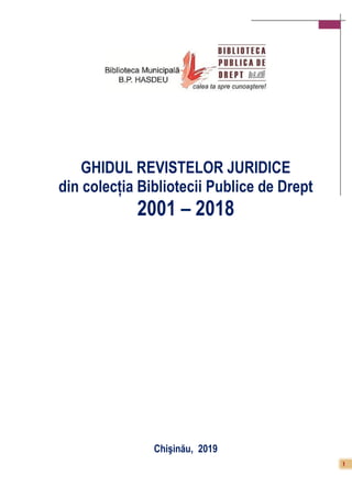 1
GHIDUL REVISTELOR JURIDICE
din colecția Bibliotecii Publice de Drept
2001 – 2018
Chişinău, 2019
 