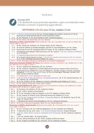 108
Fişa de lucru
Exercițiu (25’)
1. În calendarul de mai jos pentru luna septembrie, se găsesc mai mulţi sﬁnţi români.
Identiﬁcă-i şi notează-i în spaţiul de pe pagina alăturată.
SEPTEMBRIE (30 zile) ziua 12 ore, noaptea 12 ore
1 V †) Sf. Cuv. Dionisie Exiguul; Sf. Cuv. Simeon Stâlpnicul și Marta, mama sa; Sf. 40 de
Mucenițe din Adrianopol (Începutul anului bisericesc) (Post)
2 S Sf. Mc. Mamant; S. Ier. Ioan Postitorul, Patr. Constantinopolului
3 D Sf. Mc. Antim, Ep. Nicomidiei; Sf. Cuv. Teoctist
Duminica a XIII-a după Rusalii (Pilda lucrătorilor răi); Ap. I Corinteni XVI, 13-24; Ev. Matei XXI,
33-44; glas 4, voscr. 2
4 L Sf. Mc. Vavila, Ep. Antiohiei; Sf. Prooroc Moise; Sf. Mc. Petroniu
5 M Sf. Prooroc Zaharia și Dreapta Elisabeta, părinții Sf. Ioan Botezătorul; Sf. Mc. Urban
6 M Pomenirea minunii Sf. Arhanghel Mihail în Colose; Sf. Mc. Eudoxie și Macarie (Post)
7 J Înainteprăznuirea Nașterii Maicii Domnului; Sf. Mc. Sozont; †) Sf. Cuv. Simeon și Amﬁlohie
de la Pângărați
8 V (†) Nașterea Maicii Domnului (Dezlegare la pește)
9 S Sf. și Drepții părinți Ioachim și Ana; †) Sf. Sf. Cuv. Onufrie de la Vorona și Sf. Cuv. Chiriac
de la Tazlău (Sâmbăta dinaintea Înălțării Sf. Cruci)
10 D Sf. Mc. Minodora, Mitrodora și Nimfodora; Sf. Pulheria împărăteasa
Duminica dinaintea Înălțării Sf. Cruci (Convorbirea lui Iisus cu Nicodim); Ap. Galateni VI, 11-18;
Ev. Ioan III, 13-17; glas 5, voscr. 3
11 L Sf. Cuv. Teodora din Alexandria; Sf. Cuv. Eufrosin
12 M Sf. Mc. Avtonom, Macedonie și Teodul (Odovania Praznicului Nașterii Maicii Domnului)
13 M Înainteprăznuirea Înălțării Sf. Cruci; Sf. Sﬁnțiți Mc. Corneliu Sutașul si Ciprian, episcopul
Cartaginei; †) Sf. Cuv. Ioan de la Prislop; Sf. Mc. din Dobrogea: Macrobie, Gordian, Ilie,
Zotic, Lucian și Valerian (Post)
14 J (†) Înălțarea Sf. Cruci (Dezlegare la ulei și vin)
15 V †) Sf. Ier. Iosif cel Nou de la Partoș, mitropolitul Banatului; Sf. M. Mc. Nichita Romanul; Sf.
Ier. Visarion, ep. Larisei(Post)
16 S Sf. M. Mc. Euﬁmia; Sf. Mc. Meletina și Ludmila (Sâmbăta după Înălțarea Sf. Cruci)
17 D Sf. Mc. Soﬁa și ﬁicele sale: Pistis, Elpis și Agapi
Duminica după Înălțarea Sf. Cruci (Luarea Crucii și urmarea lui Hristos); Ap. Galateni II, 16-20;
Ev. Marcu VIII, 34-38; IX, 1; glas 6, voscr. 4
18 L Sf. Eumenie, Ep. Gortinei; Sf. Mc. Ariadna și Castor
19 M Sf. Mc. Troﬁm, Savatie și Dorimedont
20 M Sf. M. Mc. Eustatie și soția sa Teopista cu cei 2 ﬁi: Agapie și Teopist (Post)
21 J Sf. Ap. Codrat; Sf. Prooroc Iona (Odovania Praznicului Înălțării Sf. Cruci)
22 V †) Sf. Ier. Mc. Teodosie de M-rea Brazi, mitropolitul Moldovei; Sf. Sﬁnțit Mc. Foca; Sf. Mc.
Isaac; Sf. Martin (Post)
23 S † Zămislirea Sf. Prooroc Ioan Botezătorul; Sf. Cuv. Xantipa și Polixenia
24 D Sf. M. Mc., întocmai cu apostolii, Tecla; Sf. Cuv. Siluan Athonitul
Duminica a XVIII-a după Rusalii (Pescuirea minunată); Ap. II Corinteni IX, 6-11; Ev. Luca V,
1-11; glas 7, voscr. 5
25 L Sf. Cuv. Eufrosina; Sf. Cuv. Pafnutie Egipteanul; Sf. Cuv. Serghie de la Radonej
26 M †) Adormirea Sf. Ap. și Ev. Ioan; †) Sf. Voievod Neagoe Basarab; Dreptul Ghedeon
27 M †) Sf. Ier. Martir Antim Ivireanul, mitropolitul Țarii Romanești; Sf. Mc. Calistrat și Epiharia
(Post)
28 J † Sf. Cuv. Hariton Mărt.; Sf. Prooroc Baruh
29 V Sf. Cuv. Chiriac Sihastrul; Sf. Mc. Trifon, Gudelia și Petronia (Post)
30 S Sf. Mc. Grigorie Luminătorul, Ep. Armeniei; Sf. Mc. Ripsimia și Gaiani
 