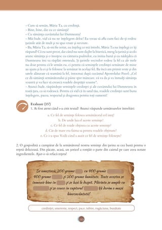 113
- Cum să semăn, Măria Ta, cu credinţă.
- Bine, bine, dar cu ce sămânţă?
- Cu sămânţa cuvântului lui Dumnezeu!
- Măi bade, văd că nu ne înţelegem deloc! Eu vreau să aﬂu cum faci de-ţi rodesc
ţarinile atât de mult şi tu spui vrute şi nevrute.
- Ba, Măria Ta, să-mi ﬁe iertat, eu înţeleg ce mă întrebi. Măria Ta nu înţelegi ce îţi
răspund! Că eu sunt preot, dar când nu sunt slujbe la biserică, merg la ţarină şi acolo
arunc sămânţa şi o însoţesc cu cântarea psalmilor, cu inima bună şi cu nădejdea că
Dumnezeu îmi va răsplăti osteneala. Şi ţarinile vecinilor rodesc la fel ca ale mele
nu doar pentru că le semăn eu, ci pentru că seminţele credinţei semănate de mine
au ajuns şi la ei şi le folosesc la semănat în acelaşi fel. Ba încă am primit veste şi din
satele alăturate că seamănă la fel, întocmai după cuvântul Apostolului Pavel: „Cel
ce dă sămânţă semănătorului şi pâine spre mâncare, vă va da şi va înmulţi sămânţa
voastră şi va face să crească roadele dreptăţii voastre”.
- Atunci bade, răspândeşte seminţele credinţei şi ale cuvântului lui Dumnezeu în
toată ţara, ca să rodească. Pentru că văd că în satul tău, roadele credinţei sunt buna
înţelegere, pacea, respectul şi dragostea pentru toţi oamenii!
Evaluare (15’)
1. Ai fost atent când s-a citit textul? Atunci răspunde următoarelor întrebări:
a. Ce fel de seminţe folosea semănătorul cel isteţ?
b. De unde lua el aceste seminţe?
c. Ce fel de roade obţinea cu aceste seminţe?
d. Cât de mare era faima sa pentru roadele obţinute?
e. Ce i-a spus Vodă când a auzit ce fel de seminţe foloseşte?
2. O gospodină a cumpărat de la semănătorul nostru seminţe din ţarina sa cea bună pentru o
reţetă delicioasă. Din păcate, acasă, un şoricel a ronţăit o parte din caietul pe care avea notate
ingredientele. Ajut-o să refacă reţeta!
credinței, smerenie, respect, pace, iubire, rugăciune, bunătate
Se amestecă: 200 grame pace cu 400 grame smerenie,
400 grame respect şi 300 grame bunătate. Toate acestea se
înmoaie bine în iubire şi se lasă la dospit. Plăcinta se umple cu
rugăciune şi se coace în cuptorul credinţei. Vă dorim o masă
binecuvântată!
Se amestecă: 200 grame pace cu 400 grame smerenie,Se amestecă: 200 grame pace cu 400 grame smerenie,Se amestecă: 200 grame pace cu 400 grame smerenie,Se amestecă: 200 grame pace cu 400 grame smerenie,Se amestecă: 200 grame pace cu 400 grame smerenie,Se amestecă: 200 grame pace cu 400 grame smerenie,Se amestecă: 200 grame pace cu 400 grame smerenie,Se amestecă: 200 grame pace cu 400 grame smerenie,Se amestecă: 200 grame pace cu 400 grame smerenie,Se amestecă: 200 grame pace cu 400 grame smerenie,Se amestecă: 200 grame pace cu 400 grame smerenie,Se amestecă: 200 grame pace cu 400 grame smerenie,Se amestecă: 200 grame pace cu 400 grame smerenie,Se amestecă: 200 grame pace cu 400 grame smerenie,Se amestecă: 200 grame pace cu 400 grame smerenie,Se amestecă: 200 grame pace cu 400 grame smerenie,Se amestecă: 200 grame pace cu 400 grame smerenie,Se amestecă: 200 grame pace cu 400 grame smerenie,Se amestecă: 200 grame pace cu 400 grame smerenie,Se amestecă: 200 grame pace cu 400 grame smerenie,Se amestecă: 200 grame pace cu 400 grame smerenie,
400 grame respect şi 300 grame bunătate. Toate acestea se400 grame respect şi 300 grame bunătate. Toate acestea se400 grame respect şi 300 grame bunătate. Toate acestea se400 grame respect şi 300 grame bunătate. Toate acestea se400 grame respect şi 300 grame bunătate. Toate acestea se400 grame respect şi 300 grame bunătate. Toate acestea se400 grame respect şi 300 grame bunătate. Toate acestea se400 grame respect şi 300 grame bunătate. Toate acestea se400 grame respect şi 300 grame bunătate. Toate acestea se400 grame respect şi 300 grame bunătate. Toate acestea se400 grame respect şi 300 grame bunătate. Toate acestea se400 grame respect şi 300 grame bunătate. Toate acestea se400 grame respect şi 300 grame bunătate. Toate acestea se400 grame respect şi 300 grame bunătate. Toate acestea se400 grame respect şi 300 grame bunătate. Toate acestea se400 grame respect şi 300 grame bunătate. Toate acestea se400 grame respect şi 300 grame bunătate. Toate acestea se400 grame respect şi 300 grame bunătate. Toate acestea se400 grame respect şi 300 grame bunătate. Toate acestea se400 grame respect şi 300 grame bunătate. Toate acestea se400 grame respect şi 300 grame bunătate. Toate acestea se400 grame respect şi 300 grame bunătate. Toate acestea se400 grame respect şi 300 grame bunătate. Toate acestea se400 grame respect şi 300 grame bunătate. Toate acestea se400 grame respect şi 300 grame bunătate. Toate acestea se400 grame respect şi 300 grame bunătate. Toate acestea se400 grame respect şi 300 grame bunătate. Toate acestea se400 grame respect şi 300 grame bunătate. Toate acestea se400 grame respect şi 300 grame bunătate. Toate acestea se400 grame respect şi 300 grame bunătate. Toate acestea se400 grame respect şi 300 grame bunătate. Toate acestea se400 grame respect şi 300 grame bunătate. Toate acestea se400 grame respect şi 300 grame bunătate. Toate acestea se400 grame respect şi 300 grame bunătate. Toate acestea se400 grame respect şi 300 grame bunătate. Toate acestea se400 grame respect şi 300 grame bunătate. Toate acestea se400 grame respect şi 300 grame bunătate. Toate acestea se400 grame respect şi 300 grame bunătate. Toate acestea se400 grame respect şi 300 grame bunătate. Toate acestea se400 grame respect şi 300 grame bunătate. Toate acestea se400 grame respect şi 300 grame bunătate. Toate acestea se
înmoaie bine în iubire şi se lasă la dospit. Plăcinta se umple cuînmoaie bine în iubire şi se lasă la dospit. Plăcinta se umple cuînmoaie bine în iubire şi se lasă la dospit. Plăcinta se umple cuînmoaie bine în iubire şi se lasă la dospit. Plăcinta se umple cuînmoaie bine în iubire şi se lasă la dospit. Plăcinta se umple cuînmoaie bine în iubire şi se lasă la dospit. Plăcinta se umple cuînmoaie bine în iubire şi se lasă la dospit. Plăcinta se umple cuînmoaie bine în iubire şi se lasă la dospit. Plăcinta se umple cuînmoaie bine în iubire şi se lasă la dospit. Plăcinta se umple cuînmoaie bine în iubire şi se lasă la dospit. Plăcinta se umple cuînmoaie bine în iubire şi se lasă la dospit. Plăcinta se umple cuînmoaie bine în iubire şi se lasă la dospit. Plăcinta se umple cuînmoaie bine în iubire şi se lasă la dospit. Plăcinta se umple cuînmoaie bine în iubire şi se lasă la dospit. Plăcinta se umple cuînmoaie bine în iubire şi se lasă la dospit. Plăcinta se umple cuînmoaie bine în iubire şi se lasă la dospit. Plăcinta se umple cuînmoaie bine în iubire şi se lasă la dospit. Plăcinta se umple cuînmoaie bine în iubire şi se lasă la dospit. Plăcinta se umple cuînmoaie bine în iubire şi se lasă la dospit. Plăcinta se umple cuînmoaie bine în iubire şi se lasă la dospit. Plăcinta se umple cuînmoaie bine în iubire şi se lasă la dospit. Plăcinta se umple cuînmoaie bine în iubire şi se lasă la dospit. Plăcinta se umple cuînmoaie bine în iubire şi se lasă la dospit. Plăcinta se umple cuînmoaie bine în iubire şi se lasă la dospit. Plăcinta se umple cuînmoaie bine în iubire şi se lasă la dospit. Plăcinta se umple cuînmoaie bine în iubire şi se lasă la dospit. Plăcinta se umple cu
rugăciune şi se coace în cuptorul credinţei. Vă dorim o masărugăciune şi se coace în cuptorul credinţei. Vă dorim o masărugăciune şi se coace în cuptorul credinţei. Vă dorim o masărugăciune şi se coace în cuptorul credinţei. Vă dorim o masărugăciune şi se coace în cuptorul credinţei. Vă dorim o masărugăciune şi se coace în cuptorul credinţei. Vă dorim o masărugăciune şi se coace în cuptorul credinţei. Vă dorim o masărugăciune şi se coace în cuptorul credinţei. Vă dorim o masărugăciune şi se coace în cuptorul credinţei. Vă dorim o masărugăciune şi se coace în cuptorul credinţei. Vă dorim o masărugăciune şi se coace în cuptorul credinţei. Vă dorim o masărugăciune şi se coace în cuptorul credinţei. Vă dorim o masărugăciune şi se coace în cuptorul credinţei. Vă dorim o masărugăciune şi se coace în cuptorul credinţei. Vă dorim o masărugăciune şi se coace în cuptorul credinţei. Vă dorim o masărugăciune şi se coace în cuptorul credinţei. Vă dorim o masărugăciune şi se coace în cuptorul credinţei. Vă dorim o masărugăciune şi se coace în cuptorul credinţei. Vă dorim o masărugăciune şi se coace în cuptorul credinţei. Vă dorim o masărugăciune şi se coace în cuptorul credinţei. Vă dorim o masărugăciune şi se coace în cuptorul credinţei. Vă dorim o masărugăciune şi se coace în cuptorul credinţei. Vă dorim o masărugăciune şi se coace în cuptorul credinţei. Vă dorim o masărugăciune şi se coace în cuptorul credinţei. Vă dorim o masărugăciune şi se coace în cuptorul credinţei. Vă dorim o masărugăciune şi se coace în cuptorul credinţei. Vă dorim o masărugăciune şi se coace în cuptorul credinţei. Vă dorim o masărugăciune şi se coace în cuptorul credinţei. Vă dorim o masărugăciune şi se coace în cuptorul credinţei. Vă dorim o masărugăciune şi se coace în cuptorul credinţei. Vă dorim o masărugăciune şi se coace în cuptorul credinţei. Vă dorim o masărugăciune şi se coace în cuptorul credinţei. Vă dorim o masărugăciune şi se coace în cuptorul credinţei. Vă dorim o masărugăciune şi se coace în cuptorul credinţei. Vă dorim o masărugăciune şi se coace în cuptorul credinţei. Vă dorim o masărugăciune şi se coace în cuptorul credinţei. Vă dorim o masărugăciune şi se coace în cuptorul credinţei. Vă dorim o masărugăciune şi se coace în cuptorul credinţei. Vă dorim o masărugăciune şi se coace în cuptorul credinţei. Vă dorim o masărugăciune şi se coace în cuptorul credinţei. Vă dorim o masărugăciune şi se coace în cuptorul credinţei. Vă dorim o masărugăciune şi se coace în cuptorul credinţei. Vă dorim o masărugăciune şi se coace în cuptorul credinţei. Vă dorim o masărugăciune şi se coace în cuptorul credinţei. Vă dorim o masărugăciune şi se coace în cuptorul credinţei. Vă dorim o masărugăciune şi se coace în cuptorul credinţei. Vă dorim o masărugăciune şi se coace în cuptorul credinţei. Vă dorim o masărugăciune şi se coace în cuptorul credinţei. Vă dorim o masărugăciune şi se coace în cuptorul credinţei. Vă dorim o masărugăciune şi se coace în cuptorul credinţei. Vă dorim o masărugăciune şi se coace în cuptorul credinţei. Vă dorim o masărugăciune şi se coace în cuptorul credinţei. Vă dorim o masărugăciune şi se coace în cuptorul credinţei. Vă dorim o masărugăciune şi se coace în cuptorul credinţei. Vă dorim o masărugăciune şi se coace în cuptorul credinţei. Vă dorim o masărugăciune şi se coace în cuptorul credinţei. Vă dorim o masărugăciune şi se coace în cuptorul credinţei. Vă dorim o masărugăciune şi se coace în cuptorul credinţei. Vă dorim o masărugăciune şi se coace în cuptorul credinţei. Vă dorim o masărugăciune şi se coace în cuptorul credinţei. Vă dorim o masărugăciune şi se coace în cuptorul credinţei. Vă dorim o masărugăciune şi se coace în cuptorul credinţei. Vă dorim o masărugăciune şi se coace în cuptorul credinţei. Vă dorim o masărugăciune şi se coace în cuptorul credinţei. Vă dorim o masărugăciune şi se coace în cuptorul credinţei. Vă dorim o masărugăciune şi se coace în cuptorul credinţei. Vă dorim o masărugăciune şi se coace în cuptorul credinţei. Vă dorim o masărugăciune şi se coace în cuptorul credinţei. Vă dorim o masărugăciune şi se coace în cuptorul credinţei. Vă dorim o masă
400 grame respect şi 300 grame bunătate. Toate acestea se400 grame respect şi 300 grame bunătate. Toate acestea se400 grame respect şi 300 grame bunătate. Toate acestea se400 grame respect şi 300 grame bunătate. Toate acestea se400 grame respect şi 300 grame bunătate. Toate acestea se400 grame respect şi 300 grame bunătate. Toate acestea se400 grame respect şi 300 grame bunătate. Toate acestea se400 grame respect şi 300 grame bunătate. Toate acestea se400 grame respect şi 300 grame bunătate. Toate acestea se400 grame respect şi 300 grame bunătate. Toate acestea se400 grame respect şi 300 grame bunătate. Toate acestea se400 grame respect şi 300 grame bunătate. Toate acestea se400 grame respect şi 300 grame bunătate. Toate acestea se400 grame respect şi 300 grame bunătate. Toate acestea se400 grame respect şi 300 grame bunătate. Toate acestea se400 grame respect şi 300 grame bunătate. Toate acestea se400 grame respect şi 300 grame bunătate. Toate acestea se400 grame respect şi 300 grame bunătate. Toate acestea se400 grame respect şi 300 grame bunătate. Toate acestea se400 grame respect şi 300 grame bunătate. Toate acestea se400 grame respect şi 300 grame bunătate. Toate acestea se400 grame respect şi 300 grame bunătate. Toate acestea se400 grame respect şi 300 grame bunătate. Toate acestea se400 grame respect şi 300 grame bunătate. Toate acestea se400 grame respect şi 300 grame bunătate. Toate acestea se400 grame respect şi 300 grame bunătate. Toate acestea se400 grame respect şi 300 grame bunătate. Toate acestea se400 grame respect şi 300 grame bunătate. Toate acestea se400 grame respect şi 300 grame bunătate. Toate acestea se400 grame respect şi 300 grame bunătate. Toate acestea se400 grame respect şi 300 grame bunătate. Toate acestea se400 grame respect şi 300 grame bunătate. Toate acestea se400 grame respect şi 300 grame bunătate. Toate acestea se400 grame respect şi 300 grame bunătate. Toate acestea se400 grame respect şi 300 grame bunătate. Toate acestea se400 grame respect şi 300 grame bunătate. Toate acestea se400 grame respect şi 300 grame bunătate. Toate acestea se400 grame respect şi 300 grame bunătate. Toate acestea se400 grame respect şi 300 grame bunătate. Toate acestea se400 grame respect şi 300 grame bunătate. Toate acestea se400 grame respect şi 300 grame bunătate. Toate acestea se400 grame respect şi 300 grame bunătate. Toate acestea se400 grame respect şi 300 grame bunătate. Toate acestea se400 grame respect şi 300 grame bunătate. Toate acestea se400 grame respect şi 300 grame bunătate. Toate acestea se400 grame respect şi 300 grame bunătate. Toate acestea se400 grame respect şi 300 grame bunătate. Toate acestea se400 grame respect şi 300 grame bunătate. Toate acestea se400 grame respect şi 300 grame bunătate. Toate acestea se400 grame respect şi 300 grame bunătate. Toate acestea se400 grame respect şi 300 grame bunătate. Toate acestea se400 grame respect şi 300 grame bunătate. Toate acestea se400 grame respect şi 300 grame bunătate. Toate acestea se400 grame respect şi 300 grame bunătate. Toate acestea se400 grame respect şi 300 grame bunătate. Toate acestea se400 grame respect şi 300 grame bunătate. Toate acestea se400 grame respect şi 300 grame bunătate. Toate acestea se400 grame respect şi 300 grame bunătate. Toate acestea se400 grame respect şi 300 grame bunătate. Toate acestea se400 grame respect şi 300 grame bunătate. Toate acestea se400 grame respect şi 300 grame bunătate. Toate acestea se400 grame respect şi 300 grame bunătate. Toate acestea se400 grame respect şi 300 grame bunătate. Toate acestea se400 grame respect şi 300 grame bunătate. Toate acestea se400 grame respect şi 300 grame bunătate. Toate acestea se400 grame respect şi 300 grame bunătate. Toate acestea se400 grame respect şi 300 grame bunătate. Toate acestea se400 grame respect şi 300 grame bunătate. Toate acestea se400 grame respect şi 300 grame bunătate. Toate acestea se400 grame respect şi 300 grame bunătate. Toate acestea se400 grame respect şi 300 grame bunătate. Toate acestea se400 grame respect şi 300 grame bunătate. Toate acestea se400 grame respect şi 300 grame bunătate. Toate acestea se400 grame respect şi 300 grame bunătate. Toate acestea se400 grame respect şi 300 grame bunătate. Toate acestea se400 grame respect şi 300 grame bunătate. Toate acestea se400 grame respect şi 300 grame bunătate. Toate acestea se400 grame respect şi 300 grame bunătate. Toate acestea se400 grame respect şi 300 grame bunătate. Toate acestea se400 grame respect şi 300 grame bunătate. Toate acestea se400 grame respect şi 300 grame bunătate. Toate acestea se400 grame respect şi 300 grame bunătate. Toate acestea se400 grame respect şi 300 grame bunătate. Toate acestea se400 grame respect şi 300 grame bunătate. Toate acestea se400 grame respect şi 300 grame bunătate. Toate acestea se400 grame respect şi 300 grame bunătate. Toate acestea se400 grame respect şi 300 grame bunătate. Toate acestea se400 grame respect şi 300 grame bunătate. Toate acestea se400 grame respect şi 300 grame bunătate. Toate acestea se400 grame respect şi 300 grame bunătate. Toate acestea se400 grame respect şi 300 grame bunătate. Toate acestea se400 grame respect şi 300 grame bunătate. Toate acestea se400 grame respect şi 300 grame bunătate. Toate acestea se400 grame respect şi 300 grame bunătate. Toate acestea se400 grame respect şi 300 grame bunătate. Toate acestea se400 grame respect şi 300 grame bunătate. Toate acestea se400 grame respect şi 300 grame bunătate. Toate acestea se400 grame respect şi 300 grame bunătate. Toate acestea se400 grame respect şi 300 grame bunătate. Toate acestea se400 grame respect şi 300 grame bunătate. Toate acestea se400 grame respect şi 300 grame bunătate. Toate acestea se400 grame respect şi 300 grame bunătate. Toate acestea se400 grame respect şi 300 grame bunătate. Toate acestea se400 grame respect şi 300 grame bunătate. Toate acestea se400 grame respect şi 300 grame bunătate. Toate acestea se400 grame respect şi 300 grame bunătate. Toate acestea se400 grame respect şi 300 grame bunătate. Toate acestea se400 grame respect şi 300 grame bunătate. Toate acestea se400 grame respect şi 300 grame bunătate. Toate acestea se400 grame respect şi 300 grame bunătate. Toate acestea se400 grame respect şi 300 grame bunătate. Toate acestea se400 grame respect şi 300 grame bunătate. Toate acestea se400 grame respect şi 300 grame bunătate. Toate acestea se400 grame respect şi 300 grame bunătate. Toate acestea se400 grame respect şi 300 grame bunătate. Toate acestea se400 grame respect şi 300 grame bunătate. Toate acestea se400 grame respect şi 300 grame bunătate. Toate acestea se400 grame respect şi 300 grame bunătate. Toate acestea se400 grame respect şi 300 grame bunătate. Toate acestea se400 grame respect şi 300 grame bunătate. Toate acestea se400 grame respect şi 300 grame bunătate. Toate acestea se400 grame respect şi 300 grame bunătate. Toate acestea se400 grame respect şi 300 grame bunătate. Toate acestea se400 grame respect şi 300 grame bunătate. Toate acestea se400 grame respect şi 300 grame bunătate. Toate acestea se400 grame respect şi 300 grame bunătate. Toate acestea se400 grame respect şi 300 grame bunătate. Toate acestea se400 grame respect şi 300 grame bunătate. Toate acestea se400 grame respect şi 300 grame bunătate. Toate acestea se400 grame respect şi 300 grame bunătate. Toate acestea se400 grame respect şi 300 grame bunătate. Toate acestea se400 grame respect şi 300 grame bunătate. Toate acestea se400 grame respect şi 300 grame bunătate. Toate acestea se400 grame respect şi 300 grame bunătate. Toate acestea se400 grame respect şi 300 grame bunătate. Toate acestea se400 grame respect şi 300 grame bunătate. Toate acestea se400 grame respect şi 300 grame bunătate. Toate acestea se400 grame respect şi 300 grame bunătate. Toate acestea se400 grame respect şi 300 grame bunătate. Toate acestea se400 grame respect şi 300 grame bunătate. Toate acestea se400 grame respect şi 300 grame bunătate. Toate acestea se400 grame respect şi 300 grame bunătate. Toate acestea se400 grame respect şi 300 grame bunătate. Toate acestea se400 grame respect şi 300 grame bunătate. Toate acestea se400 grame respect şi 300 grame bunătate. Toate acestea se400 grame respect şi 300 grame bunătate. Toate acestea se400 grame respect şi 300 grame bunătate. Toate acestea se400 grame respect şi 300 grame bunătate. Toate acestea se400 grame respect şi 300 grame bunătate. Toate acestea se400 grame respect şi 300 grame bunătate. Toate acestea se400 grame respect şi 300 grame bunătate. Toate acestea se400 grame respect şi 300 grame bunătate. Toate acestea se400 grame respect şi 300 grame bunătate. Toate acestea se
înmoaie bine în iubire şi se lasă la dospit. Plăcinta se umple cuînmoaie bine în iubire şi se lasă la dospit. Plăcinta se umple cuînmoaie bine în iubire şi se lasă la dospit. Plăcinta se umple cuînmoaie bine în iubire şi se lasă la dospit. Plăcinta se umple cuînmoaie bine în iubire şi se lasă la dospit. Plăcinta se umple cuînmoaie bine în iubire şi se lasă la dospit. Plăcinta se umple cuînmoaie bine în iubire şi se lasă la dospit. Plăcinta se umple cuînmoaie bine în iubire şi se lasă la dospit. Plăcinta se umple cuînmoaie bine în iubire şi se lasă la dospit. Plăcinta se umple cuînmoaie bine în iubire şi se lasă la dospit. Plăcinta se umple cuînmoaie bine în iubire şi se lasă la dospit. Plăcinta se umple cuînmoaie bine în iubire şi se lasă la dospit. Plăcinta se umple cuînmoaie bine în iubire şi se lasă la dospit. Plăcinta se umple cuînmoaie bine în iubire şi se lasă la dospit. Plăcinta se umple cuînmoaie bine în iubire şi se lasă la dospit. Plăcinta se umple cuînmoaie bine în iubire şi se lasă la dospit. Plăcinta se umple cuînmoaie bine în iubire şi se lasă la dospit. Plăcinta se umple cuînmoaie bine în iubire şi se lasă la dospit. Plăcinta se umple cuînmoaie bine în iubire şi se lasă la dospit. Plăcinta se umple cuînmoaie bine în iubire şi se lasă la dospit. Plăcinta se umple cuînmoaie bine în iubire şi se lasă la dospit. Plăcinta se umple cuînmoaie bine în iubire şi se lasă la dospit. Plăcinta se umple cuînmoaie bine în iubire şi se lasă la dospit. Plăcinta se umple cuînmoaie bine în iubire şi se lasă la dospit. Plăcinta se umple cuînmoaie bine în iubire şi se lasă la dospit. Plăcinta se umple cuînmoaie bine în iubire şi se lasă la dospit. Plăcinta se umple cuînmoaie bine în iubire şi se lasă la dospit. Plăcinta se umple cuînmoaie bine în iubire şi se lasă la dospit. Plăcinta se umple cuînmoaie bine în iubire şi se lasă la dospit. Plăcinta se umple cuînmoaie bine în iubire şi se lasă la dospit. Plăcinta se umple cuînmoaie bine în iubire şi se lasă la dospit. Plăcinta se umple cuînmoaie bine în iubire şi se lasă la dospit. Plăcinta se umple cuînmoaie bine în iubire şi se lasă la dospit. Plăcinta se umple cuînmoaie bine în iubire şi se lasă la dospit. Plăcinta se umple cuînmoaie bine în iubire şi se lasă la dospit. Plăcinta se umple cuînmoaie bine în iubire şi se lasă la dospit. Plăcinta se umple cuînmoaie bine în iubire şi se lasă la dospit. Plăcinta se umple cuînmoaie bine în iubire şi se lasă la dospit. Plăcinta se umple cuînmoaie bine în iubire şi se lasă la dospit. Plăcinta se umple cuînmoaie bine în iubire şi se lasă la dospit. Plăcinta se umple cuînmoaie bine în iubire şi se lasă la dospit. Plăcinta se umple cuînmoaie bine în iubire şi se lasă la dospit. Plăcinta se umple cuînmoaie bine în iubire şi se lasă la dospit. Plăcinta se umple cuînmoaie bine în iubire şi se lasă la dospit. Plăcinta se umple cuînmoaie bine în iubire şi se lasă la dospit. Plăcinta se umple cuînmoaie bine în iubire şi se lasă la dospit. Plăcinta se umple cuînmoaie bine în iubire şi se lasă la dospit. Plăcinta se umple cuînmoaie bine în iubire şi se lasă la dospit. Plăcinta se umple cuînmoaie bine în iubire şi se lasă la dospit. Plăcinta se umple cuînmoaie bine în iubire şi se lasă la dospit. Plăcinta se umple cuînmoaie bine în iubire şi se lasă la dospit. Plăcinta se umple cuînmoaie bine în iubire şi se lasă la dospit. Plăcinta se umple cuînmoaie bine în iubire şi se lasă la dospit. Plăcinta se umple cuînmoaie bine în iubire şi se lasă la dospit. Plăcinta se umple cuînmoaie bine în iubire şi se lasă la dospit. Plăcinta se umple cuînmoaie bine în iubire şi se lasă la dospit. Plăcinta se umple cuînmoaie bine în iubire şi se lasă la dospit. Plăcinta se umple cuînmoaie bine în iubire şi se lasă la dospit. Plăcinta se umple cuînmoaie bine în iubire şi se lasă la dospit. Plăcinta se umple cuînmoaie bine în iubire şi se lasă la dospit. Plăcinta se umple cuînmoaie bine în iubire şi se lasă la dospit. Plăcinta se umple cuînmoaie bine în iubire şi se lasă la dospit. Plăcinta se umple cuînmoaie bine în iubire şi se lasă la dospit. Plăcinta se umple cuînmoaie bine în iubire şi se lasă la dospit. Plăcinta se umple cuînmoaie bine în iubire şi se lasă la dospit. Plăcinta se umple cuînmoaie bine în iubire şi se lasă la dospit. Plăcinta se umple cuînmoaie bine în iubire şi se lasă la dospit. Plăcinta se umple cuînmoaie bine în iubire şi se lasă la dospit. Plăcinta se umple cuînmoaie bine în iubire şi se lasă la dospit. Plăcinta se umple cuînmoaie bine în iubire şi se lasă la dospit. Plăcinta se umple cuînmoaie bine în iubire şi se lasă la dospit. Plăcinta se umple cuînmoaie bine în iubire şi se lasă la dospit. Plăcinta se umple cuînmoaie bine în iubire şi se lasă la dospit. Plăcinta se umple cuînmoaie bine în iubire şi se lasă la dospit. Plăcinta se umple cuînmoaie bine în iubire şi se lasă la dospit. Plăcinta se umple cuînmoaie bine în iubire şi se lasă la dospit. Plăcinta se umple cuînmoaie bine în iubire şi se lasă la dospit. Plăcinta se umple cuînmoaie bine în iubire şi se lasă la dospit. Plăcinta se umple cuînmoaie bine în iubire şi se lasă la dospit. Plăcinta se umple cuînmoaie bine în iubire şi se lasă la dospit. Plăcinta se umple cuînmoaie bine în iubire şi se lasă la dospit. Plăcinta se umple cuînmoaie bine în iubire şi se lasă la dospit. Plăcinta se umple cuînmoaie bine în iubire şi se lasă la dospit. Plăcinta se umple cuînmoaie bine în iubire şi se lasă la dospit. Plăcinta se umple cuînmoaie bine în iubire şi se lasă la dospit. Plăcinta se umple cuînmoaie bine în iubire şi se lasă la dospit. Plăcinta se umple cuînmoaie bine în iubire şi se lasă la dospit. Plăcinta se umple cuînmoaie bine în iubire şi se lasă la dospit. Plăcinta se umple cuînmoaie bine în iubire şi se lasă la dospit. Plăcinta se umple cuînmoaie bine în iubire şi se lasă la dospit. Plăcinta se umple cuînmoaie bine în iubire şi se lasă la dospit. Plăcinta se umple cuînmoaie bine în iubire şi se lasă la dospit. Plăcinta se umple cuînmoaie bine în iubire şi se lasă la dospit. Plăcinta se umple cuînmoaie bine în iubire şi se lasă la dospit. Plăcinta se umple cuînmoaie bine în iubire şi se lasă la dospit. Plăcinta se umple cuînmoaie bine în iubire şi se lasă la dospit. Plăcinta se umple cuînmoaie bine în iubire şi se lasă la dospit. Plăcinta se umple cuînmoaie bine în iubire şi se lasă la dospit. Plăcinta se umple cuînmoaie bine în iubire şi se lasă la dospit. Plăcinta se umple cuînmoaie bine în iubire şi se lasă la dospit. Plăcinta se umple cuînmoaie bine în iubire şi se lasă la dospit. Plăcinta se umple cuînmoaie bine în iubire şi se lasă la dospit. Plăcinta se umple cuînmoaie bine în iubire şi se lasă la dospit. Plăcinta se umple cuînmoaie bine în iubire şi se lasă la dospit. Plăcinta se umple cuînmoaie bine în iubire şi se lasă la dospit. Plăcinta se umple cuînmoaie bine în iubire şi se lasă la dospit. Plăcinta se umple cuînmoaie bine în iubire şi se lasă la dospit. Plăcinta se umple cuînmoaie bine în iubire şi se lasă la dospit. Plăcinta se umple cuînmoaie bine în iubire şi se lasă la dospit. Plăcinta se umple cuînmoaie bine în iubire şi se lasă la dospit. Plăcinta se umple cu
rugăciune şi se coace în cuptorul credinţei. Vă dorim o masărugăciune şi se coace în cuptorul credinţei. Vă dorim o masărugăciune şi se coace în cuptorul credinţei. Vă dorim o masărugăciune şi se coace în cuptorul credinţei. Vă dorim o masărugăciune şi se coace în cuptorul credinţei. Vă dorim o masărugăciune şi se coace în cuptorul credinţei. Vă dorim o masărugăciune şi se coace în cuptorul credinţei. Vă dorim o masărugăciune şi se coace în cuptorul credinţei. Vă dorim o masărugăciune şi se coace în cuptorul credinţei. Vă dorim o masărugăciune şi se coace în cuptorul credinţei. Vă dorim o masărugăciune şi se coace în cuptorul credinţei. Vă dorim o masărugăciune şi se coace în cuptorul credinţei. Vă dorim o masărugăciune şi se coace în cuptorul credinţei. Vă dorim o masărugăciune şi se coace în cuptorul credinţei. Vă dorim o masărugăciune şi se coace în cuptorul credinţei. Vă dorim o masărugăciune şi se coace în cuptorul credinţei. Vă dorim o masărugăciune şi se coace în cuptorul credinţei. Vă dorim o masărugăciune şi se coace în cuptorul credinţei. Vă dorim o masărugăciune şi se coace în cuptorul credinţei. Vă dorim o masărugăciune şi se coace în cuptorul credinţei. Vă dorim o masărugăciune şi se coace în cuptorul credinţei. Vă dorim o masărugăciune şi se coace în cuptorul credinţei. Vă dorim o masărugăciune şi se coace în cuptorul credinţei. Vă dorim o masărugăciune şi se coace în cuptorul credinţei. Vă dorim o masărugăciune şi se coace în cuptorul credinţei. Vă dorim o masărugăciune şi se coace în cuptorul credinţei. Vă dorim o masărugăciune şi se coace în cuptorul credinţei. Vă dorim o masărugăciune şi se coace în cuptorul credinţei. Vă dorim o masărugăciune şi se coace în cuptorul credinţei. Vă dorim o masărugăciune şi se coace în cuptorul credinţei. Vă dorim o masărugăciune şi se coace în cuptorul credinţei. Vă dorim o masărugăciune şi se coace în cuptorul credinţei. Vă dorim o masărugăciune şi se coace în cuptorul credinţei. Vă dorim o masărugăciune şi se coace în cuptorul credinţei. Vă dorim o masărugăciune şi se coace în cuptorul credinţei. Vă dorim o masărugăciune şi se coace în cuptorul credinţei. Vă dorim o masărugăciune şi se coace în cuptorul credinţei. Vă dorim o masărugăciune şi se coace în cuptorul credinţei. Vă dorim o masărugăciune şi se coace în cuptorul credinţei. Vă dorim o masărugăciune şi se coace în cuptorul credinţei. Vă dorim o masărugăciune şi se coace în cuptorul credinţei. Vă dorim o masărugăciune şi se coace în cuptorul credinţei. Vă dorim o masărugăciune şi se coace în cuptorul credinţei. Vă dorim o masărugăciune şi se coace în cuptorul credinţei. Vă dorim o masărugăciune şi se coace în cuptorul credinţei. Vă dorim o masărugăciune şi se coace în cuptorul credinţei. Vă dorim o masărugăciune şi se coace în cuptorul credinţei. Vă dorim o masărugăciune şi se coace în cuptorul credinţei. Vă dorim o masărugăciune şi se coace în cuptorul credinţei. Vă dorim o masărugăciune şi se coace în cuptorul credinţei. Vă dorim o masărugăciune şi se coace în cuptorul credinţei. Vă dorim o masărugăciune şi se coace în cuptorul credinţei. Vă dorim o masărugăciune şi se coace în cuptorul credinţei. Vă dorim o masărugăciune şi se coace în cuptorul credinţei. Vă dorim o masărugăciune şi se coace în cuptorul credinţei. Vă dorim o masărugăciune şi se coace în cuptorul credinţei. Vă dorim o masărugăciune şi se coace în cuptorul credinţei. Vă dorim o masărugăciune şi se coace în cuptorul credinţei. Vă dorim o masărugăciune şi se coace în cuptorul credinţei. Vă dorim o masărugăciune şi se coace în cuptorul credinţei. Vă dorim o masărugăciune şi se coace în cuptorul credinţei. Vă dorim o masărugăciune şi se coace în cuptorul credinţei. Vă dorim o masărugăciune şi se coace în cuptorul credinţei. Vă dorim o masărugăciune şi se coace în cuptorul credinţei. Vă dorim o masărugăciune şi se coace în cuptorul credinţei. Vă dorim o masărugăciune şi se coace în cuptorul credinţei. Vă dorim o masărugăciune şi se coace în cuptorul credinţei. Vă dorim o masărugăciune şi se coace în cuptorul credinţei. Vă dorim o masărugăciune şi se coace în cuptorul credinţei. Vă dorim o masărugăciune şi se coace în cuptorul credinţei. Vă dorim o masărugăciune şi se coace în cuptorul credinţei. Vă dorim o masărugăciune şi se coace în cuptorul credinţei. Vă dorim o masărugăciune şi se coace în cuptorul credinţei. Vă dorim o masărugăciune şi se coace în cuptorul credinţei. Vă dorim o masărugăciune şi se coace în cuptorul credinţei. Vă dorim o masărugăciune şi se coace în cuptorul credinţei. Vă dorim o masărugăciune şi se coace în cuptorul credinţei. Vă dorim o masărugăciune şi se coace în cuptorul credinţei. Vă dorim o masărugăciune şi se coace în cuptorul credinţei. Vă dorim o masărugăciune şi se coace în cuptorul credinţei. Vă dorim o masărugăciune şi se coace în cuptorul credinţei. Vă dorim o masărugăciune şi se coace în cuptorul credinţei. Vă dorim o masărugăciune şi se coace în cuptorul credinţei. Vă dorim o masărugăciune şi se coace în cuptorul credinţei. Vă dorim o masărugăciune şi se coace în cuptorul credinţei. Vă dorim o masărugăciune şi se coace în cuptorul credinţei. Vă dorim o masărugăciune şi se coace în cuptorul credinţei. Vă dorim o masărugăciune şi se coace în cuptorul credinţei. Vă dorim o masărugăciune şi se coace în cuptorul credinţei. Vă dorim o masărugăciune şi se coace în cuptorul credinţei. Vă dorim o masărugăciune şi se coace în cuptorul credinţei. Vă dorim o masărugăciune şi se coace în cuptorul credinţei. Vă dorim o masărugăciune şi se coace în cuptorul credinţei. Vă dorim o masărugăciune şi se coace în cuptorul credinţei. Vă dorim o masărugăciune şi se coace în cuptorul credinţei. Vă dorim o masărugăciune şi se coace în cuptorul credinţei. Vă dorim o masărugăciune şi se coace în cuptorul credinţei. Vă dorim o masărugăciune şi se coace în cuptorul credinţei. Vă dorim o masărugăciune şi se coace în cuptorul credinţei. Vă dorim o masărugăciune şi se coace în cuptorul credinţei. Vă dorim o masărugăciune şi se coace în cuptorul credinţei. Vă dorim o masărugăciune şi se coace în cuptorul credinţei. Vă dorim o masărugăciune şi se coace în cuptorul credinţei. Vă dorim o masărugăciune şi se coace în cuptorul credinţei. Vă dorim o masărugăciune şi se coace în cuptorul credinţei. Vă dorim o masărugăciune şi se coace în cuptorul credinţei. Vă dorim o masărugăciune şi se coace în cuptorul credinţei. Vă dorim o masărugăciune şi se coace în cuptorul credinţei. Vă dorim o masărugăciune şi se coace în cuptorul credinţei. Vă dorim o masărugăciune şi se coace în cuptorul credinţei. Vă dorim o masărugăciune şi se coace în cuptorul credinţei. Vă dorim o masărugăciune şi se coace în cuptorul credinţei. Vă dorim o masărugăciune şi se coace în cuptorul credinţei. Vă dorim o masărugăciune şi se coace în cuptorul credinţei. Vă dorim o masărugăciune şi se coace în cuptorul credinţei. Vă dorim o masărugăciune şi se coace în cuptorul credinţei. Vă dorim o masărugăciune şi se coace în cuptorul credinţei. Vă dorim o masărugăciune şi se coace în cuptorul credinţei. Vă dorim o masărugăciune şi se coace în cuptorul credinţei. Vă dorim o masărugăciune şi se coace în cuptorul credinţei. Vă dorim o masărugăciune şi se coace în cuptorul credinţei. Vă dorim o masărugăciune şi se coace în cuptorul credinţei. Vă dorim o masărugăciune şi se coace în cuptorul credinţei. Vă dorim o masărugăciune şi se coace în cuptorul credinţei. Vă dorim o masărugăciune şi se coace în cuptorul credinţei. Vă dorim o masărugăciune şi se coace în cuptorul credinţei. Vă dorim o masărugăciune şi se coace în cuptorul credinţei. Vă dorim o masărugăciune şi se coace în cuptorul credinţei. Vă dorim o masărugăciune şi se coace în cuptorul credinţei. Vă dorim o masărugăciune şi se coace în cuptorul credinţei. Vă dorim o masărugăciune şi se coace în cuptorul credinţei. Vă dorim o masărugăciune şi se coace în cuptorul credinţei. Vă dorim o masărugăciune şi se coace în cuptorul credinţei. Vă dorim o masărugăciune şi se coace în cuptorul credinţei. Vă dorim o masărugăciune şi se coace în cuptorul credinţei. Vă dorim o masărugăciune şi se coace în cuptorul credinţei. Vă dorim o masărugăciune şi se coace în cuptorul credinţei. Vă dorim o masărugăciune şi se coace în cuptorul credinţei. Vă dorim o masărugăciune şi se coace în cuptorul credinţei. Vă dorim o masărugăciune şi se coace în cuptorul credinţei. Vă dorim o masărugăciune şi se coace în cuptorul credinţei. Vă dorim o masărugăciune şi se coace în cuptorul credinţei. Vă dorim o masărugăciune şi se coace în cuptorul credinţei. Vă dorim o masărugăciune şi se coace în cuptorul credinţei. Vă dorim o masărugăciune şi se coace în cuptorul credinţei. Vă dorim o masărugăciune şi se coace în cuptorul credinţei. Vă dorim o masărugăciune şi se coace în cuptorul credinţei. Vă dorim o masărugăciune şi se coace în cuptorul credinţei. Vă dorim o masărugăciune şi se coace în cuptorul credinţei. Vă dorim o masărugăciune şi se coace în cuptorul credinţei. Vă dorim o masărugăciune şi se coace în cuptorul credinţei. Vă dorim o masărugăciune şi se coace în cuptorul credinţei. Vă dorim o masărugăciune şi se coace în cuptorul credinţei. Vă dorim o masărugăciune şi se coace în cuptorul credinţei. Vă dorim o masărugăciune şi se coace în cuptorul credinţei. Vă dorim o masărugăciune şi se coace în cuptorul credinţei. Vă dorim o masărugăciune şi se coace în cuptorul credinţei. Vă dorim o masărugăciune şi se coace în cuptorul credinţei. Vă dorim o masărugăciune şi se coace în cuptorul credinţei. Vă dorim o masărugăciune şi se coace în cuptorul credinţei. Vă dorim o masărugăciune şi se coace în cuptorul credinţei. Vă dorim o masărugăciune şi se coace în cuptorul credinţei. Vă dorim o masărugăciune şi se coace în cuptorul credinţei. Vă dorim o masărugăciune şi se coace în cuptorul credinţei. Vă dorim o masărugăciune şi se coace în cuptorul credinţei. Vă dorim o masărugăciune şi se coace în cuptorul credinţei. Vă dorim o masărugăciune şi se coace în cuptorul credinţei. Vă dorim o masărugăciune şi se coace în cuptorul credinţei. Vă dorim o masărugăciune şi se coace în cuptorul credinţei. Vă dorim o masărugăciune şi se coace în cuptorul credinţei. Vă dorim o masărugăciune şi se coace în cuptorul credinţei. Vă dorim o masărugăciune şi se coace în cuptorul credinţei. Vă dorim o masărugăciune şi se coace în cuptorul credinţei. Vă dorim o masărugăciune şi se coace în cuptorul credinţei. Vă dorim o masărugăciune şi se coace în cuptorul credinţei. Vă dorim o masărugăciune şi se coace în cuptorul credinţei. Vă dorim o masărugăciune şi se coace în cuptorul credinţei. Vă dorim o masărugăciune şi se coace în cuptorul credinţei. Vă dorim o masărugăciune şi se coace în cuptorul credinţei. Vă dorim o masărugăciune şi se coace în cuptorul credinţei. Vă dorim o masărugăciune şi se coace în cuptorul credinţei. Vă dorim o masărugăciune şi se coace în cuptorul credinţei. Vă dorim o masărugăciune şi se coace în cuptorul credinţei. Vă dorim o masărugăciune şi se coace în cuptorul credinţei. Vă dorim o masărugăciune şi se coace în cuptorul credinţei. Vă dorim o masărugăciune şi se coace în cuptorul credinţei. Vă dorim o masărugăciune şi se coace în cuptorul credinţei. Vă dorim o masărugăciune şi se coace în cuptorul credinţei. Vă dorim o masărugăciune şi se coace în cuptorul credinţei. Vă dorim o masărugăciune şi se coace în cuptorul credinţei. Vă dorim o masărugăciune şi se coace în cuptorul credinţei. Vă dorim o masărugăciune şi se coace în cuptorul credinţei. Vă dorim o masărugăciune şi se coace în cuptorul credinţei. Vă dorim o masărugăciune şi se coace în cuptorul credinţei. Vă dorim o masărugăciune şi se coace în cuptorul credinţei. Vă dorim o masărugăciune şi se coace în cuptorul credinţei. Vă dorim o masărugăciune şi se coace în cuptorul credinţei. Vă dorim o masărugăciune şi se coace în cuptorul credinţei. Vă dorim o masărugăciune şi se coace în cuptorul credinţei. Vă dorim o masărugăciune şi se coace în cuptorul credinţei. Vă dorim o masărugăciune şi se coace în cuptorul credinţei. Vă dorim o masărugăciune şi se coace în cuptorul credinţei. Vă dorim o masărugăciune şi se coace în cuptorul credinţei. Vă dorim o masărugăciune şi se coace în cuptorul credinţei. Vă dorim o masărugăciune şi se coace în cuptorul credinţei. Vă dorim o masărugăciune şi se coace în cuptorul credinţei. Vă dorim o masărugăciune şi se coace în cuptorul credinţei. Vă dorim o masărugăciune şi se coace în cuptorul credinţei. Vă dorim o masărugăciune şi se coace în cuptorul credinţei. Vă dorim o masărugăciune şi se coace în cuptorul credinţei. Vă dorim o masărugăciune şi se coace în cuptorul credinţei. Vă dorim o masărugăciune şi se coace în cuptorul credinţei. Vă dorim o masărugăciune şi se coace în cuptorul credinţei. Vă dorim o masărugăciune şi se coace în cuptorul credinţei. Vă dorim o masărugăciune şi se coace în cuptorul credinţei. Vă dorim o masărugăciune şi se coace în cuptorul credinţei. Vă dorim o masărugăciune şi se coace în cuptorul credinţei. Vă dorim o masărugăciune şi se coace în cuptorul credinţei. Vă dorim o masărugăciune şi se coace în cuptorul credinţei. Vă dorim o masărugăciune şi se coace în cuptorul credinţei. Vă dorim o masărugăciune şi se coace în cuptorul credinţei. Vă dorim o masărugăciune şi se coace în cuptorul credinţei. Vă dorim o masărugăciune şi se coace în cuptorul credinţei. Vă dorim o masărugăciune şi se coace în cuptorul credinţei. Vă dorim o masărugăciune şi se coace în cuptorul credinţei. Vă dorim o masărugăciune şi se coace în cuptorul credinţei. Vă dorim o masărugăciune şi se coace în cuptorul credinţei. Vă dorim o masărugăciune şi se coace în cuptorul credinţei. Vă dorim o masărugăciune şi se coace în cuptorul credinţei. Vă dorim o masărugăciune şi se coace în cuptorul credinţei. Vă dorim o masărugăciune şi se coace în cuptorul credinţei. Vă dorim o masărugăciune şi se coace în cuptorul credinţei. Vă dorim o masărugăciune şi se coace în cuptorul credinţei. Vă dorim o masărugăciune şi se coace în cuptorul credinţei. Vă dorim o masărugăciune şi se coace în cuptorul credinţei. Vă dorim o masărugăciune şi se coace în cuptorul credinţei. Vă dorim o masărugăciune şi se coace în cuptorul credinţei. Vă dorim o masărugăciune şi se coace în cuptorul credinţei. Vă dorim o masărugăciune şi se coace în cuptorul credinţei. Vă dorim o masărugăciune şi se coace în cuptorul credinţei. Vă dorim o masărugăciune şi se coace în cuptorul credinţei. Vă dorim o masărugăciune şi se coace în cuptorul credinţei. Vă dorim o masărugăciune şi se coace în cuptorul credinţei. Vă dorim o masărugăciune şi se coace în cuptorul credinţei. Vă dorim o masărugăciune şi se coace în cuptorul credinţei. Vă dorim o masărugăciune şi se coace în cuptorul credinţei. Vă dorim o masărugăciune şi se coace în cuptorul credinţei. Vă dorim o masărugăciune şi se coace în cuptorul credinţei. Vă dorim o masărugăciune şi se coace în cuptorul credinţei. Vă dorim o masărugăciune şi se coace în cuptorul credinţei. Vă dorim o masărugăciune şi se coace în cuptorul credinţei. Vă dorim o masărugăciune şi se coace în cuptorul credinţei. Vă dorim o masărugăciune şi se coace în cuptorul credinţei. Vă dorim o masărugăciune şi se coace în cuptorul credinţei. Vă dorim o masărugăciune şi se coace în cuptorul credinţei. Vă dorim o masărugăciune şi se coace în cuptorul credinţei. Vă dorim o masărugăciune şi se coace în cuptorul credinţei. Vă dorim o masărugăciune şi se coace în cuptorul credinţei. Vă dorim o masărugăciune şi se coace în cuptorul credinţei. Vă dorim o masărugăciune şi se coace în cuptorul credinţei. Vă dorim o masărugăciune şi se coace în cuptorul credinţei. Vă dorim o masărugăciune şi se coace în cuptorul credinţei. Vă dorim o masărugăciune şi se coace în cuptorul credinţei. Vă dorim o masărugăciune şi se coace în cuptorul credinţei. Vă dorim o masărugăciune şi se coace în cuptorul credinţei. Vă dorim o masărugăciune şi se coace în cuptorul credinţei. Vă dorim o masărugăciune şi se coace în cuptorul credinţei. Vă dorim o masărugăciune şi se coace în cuptorul credinţei. Vă dorim o masărugăciune şi se coace în cuptorul credinţei. Vă dorim o masărugăciune şi se coace în cuptorul credinţei. Vă dorim o masărugăciune şi se coace în cuptorul credinţei. Vă dorim o masărugăciune şi se coace în cuptorul credinţei. Vă dorim o masărugăciune şi se coace în cuptorul credinţei. Vă dorim o masărugăciune şi se coace în cuptorul credinţei. Vă dorim o masărugăciune şi se coace în cuptorul credinţei. Vă dorim o masărugăciune şi se coace în cuptorul credinţei. Vă dorim o masărugăciune şi se coace în cuptorul credinţei. Vă dorim o masărugăciune şi se coace în cuptorul credinţei. Vă dorim o masărugăciune şi se coace în cuptorul credinţei. Vă dorim o masărugăciune şi se coace în cuptorul credinţei. Vă dorim o masărugăciune şi se coace în cuptorul credinţei. Vă dorim o masărugăciune şi se coace în cuptorul credinţei. Vă dorim o masărugăciune şi se coace în cuptorul credinţei. Vă dorim o masărugăciune şi se coace în cuptorul credinţei. Vă dorim o masărugăciune şi se coace în cuptorul credinţei. Vă dorim o masărugăciune şi se coace în cuptorul credinţei. Vă dorim o masărugăciune şi se coace în cuptorul credinţei. Vă dorim o masărugăciune şi se coace în cuptorul credinţei. Vă dorim o masărugăciune şi se coace în cuptorul credinţei. Vă dorim o masărugăciune şi se coace în cuptorul credinţei. Vă dorim o masărugăciune şi se coace în cuptorul credinţei. Vă dorim o masă
Se amestecă: 200 grame pace cu 400 grame smerenie,Se amestecă: 200 grame pace cu 400 grame smerenie,Se amestecă: 200 grame pace cu 400 grame smerenie,Se amestecă: 200 grame pace cu 400 grame smerenie,Se amestecă: 200 grame pace cu 400 grame smerenie,Se amestecă: 200 grame pace cu 400 grame smerenie,Se amestecă: 200 grame pace cu 400 grame smerenie,Se amestecă: 200 grame pace cu 400 grame smerenie,Se amestecă: 200 grame pace cu 400 grame smerenie,Se amestecă: 200 grame pace cu 400 grame smerenie,Se amestecă: 200 grame pace cu 400 grame smerenie,Se amestecă: 200 grame pace cu 400 grame smerenie,Se amestecă: 200 grame pace cu 400 grame smerenie,Se amestecă: 200 grame pace cu 400 grame smerenie,Se amestecă: 200 grame pace cu 400 grame smerenie,Se amestecă: 200 grame pace cu 400 grame smerenie,Se amestecă: 200 grame pace cu 400 grame smerenie,Se amestecă: 200 grame pace cu 400 grame smerenie,Se amestecă: 200 grame pace cu 400 grame smerenie,Se amestecă: 200 grame pace cu 400 grame smerenie,Se amestecă: 200 grame pace cu 400 grame smerenie,Se amestecă: 200 grame pace cu 400 grame smerenie,Se amestecă: 200 grame pace cu 400 grame smerenie,Se amestecă: 200 grame pace cu 400 grame smerenie,Se amestecă: 200 grame pace cu 400 grame smerenie,Se amestecă: 200 grame pace cu 400 grame smerenie,Se amestecă: 200 grame pace cu 400 grame smerenie,Se amestecă: 200 grame pace cu 400 grame smerenie,Se amestecă: 200 grame pace cu 400 grame smerenie,Se amestecă: 200 grame pace cu 400 grame smerenie,Se amestecă: 200 grame pace cu 400 grame smerenie,Se amestecă: 200 grame pace cu 400 grame smerenie,Se amestecă: 200 grame pace cu 400 grame smerenie,Se amestecă: 200 grame pace cu 400 grame smerenie,Se amestecă: 200 grame pace cu 400 grame smerenie,Se amestecă: 200 grame pace cu 400 grame smerenie,Se amestecă: 200 grame pace cu 400 grame smerenie,Se amestecă: 200 grame pace cu 400 grame smerenie,Se amestecă: 200 grame pace cu 400 grame smerenie,Se amestecă: 200 grame pace cu 400 grame smerenie,Se amestecă: 200 grame pace cu 400 grame smerenie,Se amestecă: 200 grame pace cu 400 grame smerenie,Se amestecă: 200 grame pace cu 400 grame smerenie,Se amestecă: 200 grame pace cu 400 grame smerenie,Se amestecă: 200 grame pace cu 400 grame smerenie,Se amestecă: 200 grame pace cu 400 grame smerenie,Se amestecă: 200 grame pace cu 400 grame smerenie,Se amestecă: 200 grame pace cu 400 grame smerenie,Se amestecă: 200 grame pace cu 400 grame smerenie,Se amestecă: 200 grame pace cu 400 grame smerenie,Se amestecă: 200 grame pace cu 400 grame smerenie,Se amestecă: 200 grame pace cu 400 grame smerenie,Se amestecă: 200 grame pace cu 400 grame smerenie,Se amestecă: 200 grame pace cu 400 grame smerenie,Se amestecă: 200 grame pace cu 400 grame smerenie,Se amestecă: 200 grame pace cu 400 grame smerenie,Se amestecă: 200 grame pace cu 400 grame smerenie,Se amestecă: 200 grame pace cu 400 grame smerenie,Se amestecă: 200 grame pace cu 400 grame smerenie,Se amestecă: 200 grame pace cu 400 grame smerenie,Se amestecă: 200 grame pace cu 400 grame smerenie,Se amestecă: 200 grame pace cu 400 grame smerenie,Se amestecă: 200 grame pace cu 400 grame smerenie,Se amestecă: 200 grame pace cu 400 grame smerenie,Se amestecă: 200 grame pace cu 400 grame smerenie,Se amestecă: 200 grame pace cu 400 grame smerenie,Se amestecă: 200 grame pace cu 400 grame smerenie,Se amestecă: 200 grame pace cu 400 grame smerenie,Se amestecă: 200 grame pace cu 400 grame smerenie,Se amestecă: 200 grame pace cu 400 grame smerenie,Se amestecă: 200 grame pace cu 400 grame smerenie,Se amestecă: 200 grame pace cu 400 grame smerenie,Se amestecă: 200 grame pace cu 400 grame smerenie,Se amestecă: 200 grame pace cu 400 grame smerenie,Se amestecă: 200 grame pace cu 400 grame smerenie,Se amestecă: 200 grame pace cu 400 grame smerenie,Se amestecă: 200 grame pace cu 400 grame smerenie,Se amestecă: 200 grame pace cu 400 grame smerenie,Se amestecă: 200 grame pace cu 400 grame smerenie,Se amestecă: 200 grame pace cu 400 grame smerenie,Se amestecă: 200 grame pace cu 400 grame smerenie,Se amestecă: 200 grame pace cu 400 grame smerenie,Se amestecă: 200 grame pace cu 400 grame smerenie,Se amestecă: 200 grame pace cu 400 grame smerenie,Se amestecă: 200 grame pace cu 400 grame smerenie,Se amestecă: 200 grame pace cu 400 grame smerenie,Se amestecă: 200 grame pace cu 400 grame smerenie,Se amestecă: 200 grame pace cu 400 grame smerenie,Se amestecă: 200 grame pace cu 400 grame smerenie,Se amestecă: 200 grame pace cu 400 grame smerenie,Se amestecă: 200 grame pace cu 400 grame smerenie,Se amestecă: 200 grame pace cu 400 grame smerenie,Se amestecă: 200 grame pace cu 400 grame smerenie,Se amestecă: 200 grame pace cu 400 grame smerenie,Se amestecă: 200 grame pace cu 400 grame smerenie,Se amestecă: 200 grame pace cu 400 grame smerenie,Se amestecă: 200 grame pace cu 400 grame smerenie,Se amestecă: 200 grame pace cu 400 grame smerenie,Se amestecă: 200 grame pace cu 400 grame smerenie,Se amestecă: 200 grame pace cu 400 grame smerenie,Se amestecă: 200 grame pace cu 400 grame smerenie,Se amestecă: 200 grame pace cu 400 grame smerenie,Se amestecă: 200 grame pace cu 400 grame smerenie,Se amestecă: 200 grame pace cu 400 grame smerenie,Se amestecă: 200 grame pace cu 400 grame smerenie,Se amestecă: 200 grame pace cu 400 grame smerenie,Se amestecă: 200 grame pace cu 400 grame smerenie,Se amestecă: 200 grame pace cu 400 grame smerenie,Se amestecă: 200 grame pace cu 400 grame smerenie,Se amestecă: 200 grame pace cu 400 grame smerenie,Se amestecă: 200 grame pace cu 400 grame smerenie,Se amestecă: 200 grame pace cu 400 grame smerenie,Se amestecă: 200 grame pace cu 400 grame smerenie,Se amestecă: 200 grame pace cu 400 grame smerenie,Se amestecă: 200 grame pace cu 400 grame smerenie,Se amestecă: 200 grame pace cu 400 grame smerenie,Se amestecă: 200 grame pace cu 400 grame smerenie,Se amestecă: 200 grame pace cu 400 grame smerenie,Se amestecă: 200 grame pace cu 400 grame smerenie,Se amestecă: 200 grame pace cu 400 grame smerenie,Se amestecă: 200 grame pace cu 400 grame smerenie,Se amestecă: 200 grame pace cu 400 grame smerenie,Se amestecă: 200 grame pace cu 400 grame smerenie,Se amestecă: 200 grame pace cu 400 grame smerenie,Se amestecă: 200 grame pace cu 400 grame smerenie,Se amestecă: 200 grame pace cu 400 grame smerenie,Se amestecă: 200 grame pace cu 400 grame smerenie,
 