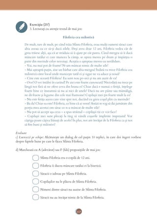 117
Exercițiu (25’)
3. Lecturaţi cu atenţie textul de mai jos:
Filofteia cea milostivă
De mult, tare de mult, pe când trăia Sfânta Filofteia, erau mulţi oameni săraci care
abia aveau cu ce să-şi ducă zilele. Deşi avea doar 12 ani, Filofteia vedea cât de
greu trăiesc alţii, aşa că se străduia să îi ajute pe cât putea. Când mergea să îi ducă
mâncare tatălui ei care muncea la câmp, se oprea mereu pe drum şi împărţea o
parte din merinde celor nevoiaşi. Aceştia o aşteptau mereu cu nerăbdare.
- Vai, nu mai pot de foame! N-am mâncat nimic de multe zile!
- Mai aşteaptă puţin, zise un bărbat care abia mergea! Îndată va trece Filofteia cea
milostivă către locul unde munceşte tatăl ei şi sigur ne va aduce şi nouă!
- Cine este această Filofteia? Eu sunt nou pe-aici şi nu am auzit de ea!
- Ooo! O vei întâlni în curând! Pe aici este foarte cunoscută! Niciodată nu trece pe
lângă noi fără să ne ofere ceva din hrana ei! Chiar dacă e numai o fetiţă, înţelege
foarte bine ce înseamnă să nu ai nici de unele! Dacă nu are pâine sau mămăligă,
ne dă fructe şi legume din cele mai frumoase! Copilaşii mei ţin foarte mult la ea!
- Nu este fetiţa aceea care vine spre noi, ducând cu greu coşul plin cu merinde?
- Ba da! Chiar ea este! Filofteia, ce bine că ai venit! Astăzi te rog să dai jumătate din
porţia mea acestui om sărac ce n-a mâncat de multe zile!
- Nu pot să accept aşa ceva – a spus străinul – copilaşii tăi ce vor face?
- Copilaşii mei sunt plecaţi la târg să vândă coşurile împletite împreună! Vor
câştiga poate câţiva bănuţi de acolo! În plus, noi am învăţat de la Filofteia ca şi noi
să ﬁm buni şi milostivi!
Evaluare
c) Lucrează pe echipe: Alcătuieşte un dialog de cel puţin 10 replici, în care doi îngeri vorbesc
despre faptele bune pe care le făcea Sfânta Filofteia.
d) Marchează cu A (adevărat) sau F (fals) propoziţiile de mai jos:
Sfânta Filofteia era o copilă de 12 ani.
Filofteia îi ducea mâncare tatălui ei la biserică.
Săracii o iubeau pe Sfânta Filofteia.
Copilaşilor nu le plăcea de Sfânta Filofteia.
Nimeni dintre săraci nu auzise de Sfânta Filofteia.
Săracii nu au învăţat nimic de la Sfânta Filofteia.
 