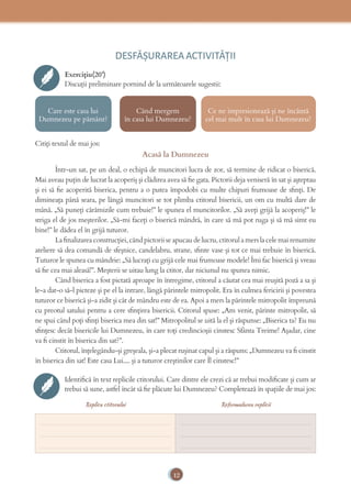 12
DESFĂȘURAREA ACTIVITĂŢII
Exercițiu(20’)
Discuții preliminare pornind de la următoarele sugestii:
Care este casa lui
Dumnezeu pe pământ?
Când mergem
în casa lui Dumnezeu?
Ce ne impresionează și ne încântă
cel mai mult în casa lui Dumnezeu?
Citiți textul de mai jos:
Acasă la Dumnezeu
Într-un sat, pe un deal, o echipă de muncitori lucra de zor, să termine de ridicat o biserică.
Mai aveau puțin de lucrat la acoperiș și clădirea avea să ﬁe gata. Pictorii deja veniseră în sat și așteptau
și ei să ﬁe acoperită biserica, pentru a o putea împodobi cu multe chipuri frumoase de sﬁnți. De
dimineața până seara, pe lângă muncitori se tot plimba ctitorul bisericii, un om cu multă dare de
mână. „Să puneți cărămizile cum trebuie!” le spunea el muncitorilor. „Să aveți grijă la acoperiș!” le
striga el de jos meșterilor. „Să-mi faceți o biserică mândră, în care să mă pot ruga și să mă simt eu
bine!” le dădea el în grijă tuturor.
La ﬁnalizarea construcției, când pictorii se apucau de lucru, ctitorul a mers la cele mai renumite
ateliere să dea comandă de sfeșnice, candelabru, strane, sﬁnte vase și tot ce mai trebuie în biserică.
Tuturor le spunea cu mândrie: „Să lucrați cu grijă cele mai frumoase modele! Îmi fac biserică și vreau
să ﬁe cea mai aleasă!”. Meșterii se uitau lung la ctitor, dar niciunul nu spunea nimic.
Când biserica a fost pictată aproape în întregime, ctitorul a căutat cea mai reușită poză a sa și
le-a dat-o să-l picteze și pe el la intrare, lângă părintele mitropolit. Era în culmea fericirii și povestea
tuturor ce biserică și-a zidit și cât de mândru este de ea. Apoi a mers la părintele mitropolit împreună
cu preotul satului pentru a cere sﬁnțirea bisericii. Ctitorul spuse: „Am venit, părinte mitropolit, să
ne spui când poți sﬁnți biserica mea din sat!” Mitropolitul se uită la el și răspunse: „Biserica ta? Eu nu
sﬁnțesc decât bisericile lui Dumnezeu, în care toți credincioșii cinstesc Sfânta Treime! Așadar, cine
va ﬁ cinstit în biserica din sat?”.
Ctitorul, înțelegându-și greșeala, și-a plecat rușinat capul și a răspuns: „Dumnezeu va ﬁ cinstit
în biserica din sat! Este casa Lui.... și a tuturor creștinilor care Îl cinstesc!”
Identiﬁcă în text replicile ctitorului. Care dintre ele crezi că ar trebui modiﬁcate și cum ar
trebui să sune, astfel încât să ﬁe plăcute lui Dumnezeu? Completează în spațiile de mai jos:
Replica ctitorului Reformularea replicii
_____________________________________
_____________________________________
_____________________________________
_____________________________________
_____________________________________
_____________________________________
 