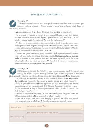 128
DESFĂȘURAREA ACTIVITĂŢII:
Exercițiu (5’)
1. Profesorul vine la ora de curs, iar după obişnuitele formalităţi va face trecerea spre
predarea noilor conţinuturi. Pentru aceasta va apela la un dialog cu elevii, bazat pe
următoarea structură:
• Vă amintiţi noaptea de revelion? (Desigur. Doar dacă nu au dormit...)
• De ce credeţi că oamenii se bucură în acea noapte? (Deoarece trec într-un nou
an, simt nevoia de a merge mai departe, sperând într-o viaţă mai bună. De aici
urările: “An nou fericit! La mulţi ani! An nou plin de împliniri!”)
• Vorbim de trecerea anilor, a timpului: dacă ar ﬁ să observăm succesiunea
anotimpurilor, la ce am putea să ne gândim? (Primăvara natura renaşte, vara natura
e foarte activă, explodează, toamna se desăvârşeşte în roadele ei, iar iarna se odihneşte.)
Aşadar, natura urmează o permanentă înnoire!
• Dacă tot am ajuns la subiectul acesta al noutăţii, când anume vă cumpără părinţii
voştri cele mai multe lucruri noi? (Cel mai probabil la începutul unui nou an
şcolar – Atenţie! – a nu se intra prea mult în detalii legate de ce fel de haine,
stilouri, ghiozdane au primit cei mici...) Vedem deci că asemenea naturii, omul
simte din vreme în vreme nevoia unei înnoiri.
Exercițiu (10’)
2. Câţi dintre voi aţi citit din Biblie? E o carte voluminoasă, nu-i aşa? Cei care aţi reuşit
să citiţi din Sfânta Scriptură poate aţi observat faptul că ea e organizată în două mari
părţi: Vechiul Testament şi... (aici profesorul poate lăsa copiii să intuiască) Noul Testament.
• De ce credeţi voi că cea de a doua parte a Bibliei se cheamă Noul Testament?
(Prezintă faptele Domnului Hristos, ale urmaşilor Săi, ale noii religii creştine.)
• Însăşi Naşterea Domnului Hristos reprezintă un nou început în cadrul istoriei
omenirii: ştiaţi că noi numărăm anii de la Naşterea Domnului? În istorie, pentru a
fixa un eveniment în timp se folosesc prescurtările î. Hr. („înainte de Hristos”) sau
d. Hr („după Hristos”).
• Iată deci că Domnul Hristos este Cel care înnoieşte legătura dragostei dintre om
şi Dumnezeu, punând iubirea ca temelie a religiei creştine.
Pentru a ﬁxa această idee, elevii vor ﬁ rugaţi să găsească în Biblie următoarele
versete, completând în tabel (ﬁşă de lucru) continuarea textului: (10 min.)
(Ioan 15, 12):
„Aceasta este porunca Mea: _________________________________________
________________________________________________________________”
(2 Corinteni 5, 17)
„Prin urmare, dacă este cineva întru Hristos, ____________________________
__________________________________________________________________
__________________________________________________________________
_________________________________________________________________”
 