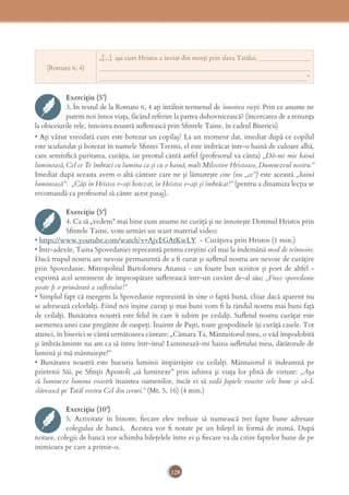 129
(Romani 6, 4)
„[...] aşa cum Hristos a înviat din morţi prin slava Tatălui, ________________
__________________________________________________________________
_________________________________________________________________”
Exercițiu (5’)
3. În textul de la Romani 6, 4 aţi întâlnit termenul de înnoirea vieţii. Prin ce anume ne
putem noi înnoi viaţa, făcând referire la partea duhovnicească? (încercarea de a renunţa
la obiceiurile rele, înnoirea noastră suﬂetească prin Sﬁntele Taine, în cadrul Bisericii)
• Aţi văzut vreodată cum este botezat un copilaş? La un moment dat, imediat după ce copilul
este scufundat şi botezat în numele Sﬁntei Treimi, el este îmbrăcat într-o haină de culoare albă,
care semniﬁcă puritatea, curăţia, iar preotul cântă astfel (profesorul va cânta) „Dă-mi mie haină
luminoasă, Cel ce Te îmbraci cu lumina ca şi cu o haină, mult Milostive Hristoase, Dumnezeul nostru.”
Imediat după aceasta avem o altă cântare care ne şi lămureşte cine (nu „ce”) este această „haină
luminoasă”: „Câţi în Hristos v-aţi botezat, în Hristos v-aţi şi îmbrăcat!” (pentru a dinamiza lecţia se
recomandă ca profesorul să cânte acest pasaj).
Exercițiu (5’)
4. Ca să „vedem” mai bine cum anume ne curăţă şi ne înnoieşte Domnul Hristos prin
Sﬁntele Taine, vom urmări un scurt material video:
• https://www.youtube.com/watch?v=AjvEGAtKwLY - Curăţirea prin Hristos (1 min.)
• Într-adevăr, Taina Spovedaniei reprezintă pentru creştini cel mai la îndemână mod de reînnoire.
Dacă trupul nostru are nevoie permanentă de a ﬁ curat şi suﬂetul nostru are nevoie de curăţire
prin Spovedanie. Mitropolitul Bartolomeu Anania - un foarte bun scriitor și poet de altfel -
exprimă acel sentiment de împrospătare suﬂetească într-un cuvânt de-al său: „Fiece spovedanie
poate ﬁ o primăvară a suﬂetului!”
• Simplul fapt că mergem la Spovedanie reprezintă în sine o faptă bună, chiar dacă aparent nu
se adresează celorlalţi. Fiind noi înşine curaţi şi mai buni vom ﬁ la rândul nostru mai buni faţă
de ceilalţi. Bunătatea noastră este felul în care îi iubim pe ceilalţi. Suﬂetul nostru curăţat este
asemenea unei case pregătite de oaspeţi. Înainte de Paşti, toate gospodinele îşi curăţă casele. Tot
atunci, în biserici se cântă următoarea cântare: „Cămara Ta, Mântuitorul meu, o văd împodobită
şi îmbrăcăminte nu am ca să intru într-însa! Luminează-mi haina suﬂetului meu, dătătorule de
lumină şi mă mântuieşte!”
• Bunătatea noastră este bucuria luminii împărtăşite cu ceilalţi. Mântuiorul îi îndeamnă pe
prietenii Săi, pe Sﬁnţii Apostoli „să lumineze” prin iubirea şi viaţa lor plină de virtute: „Aşa
să lumineze lumina voastră înaintea oamenilor, încât ei să vadă faptele voastre cele bune şi să-L
slăvească pe Tatăl vostru Cel din ceruri.” (Mt. 5, 16) (4 min.)
Exercițiu (10’)
5. Activitate în binom: ﬁecare elev trebuie să numească trei fapte bune adresate
colegului de bancă. Acestea vor ﬁ notate pe un bileţel în formă de inimă. După
notare, colegii de bancă vor schimba bileţelele între ei şi ﬁecare va da citire faptelor bune de pe
inimioara pe care a primit-o.
 
