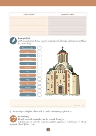 13
Exercițiu (20’)
a) Ordonează cifrele de mai jos astfel încât să rezulte aﬁrmația Sfântului Apostol Pavel
(1 Timotei 3,15):
Dumnezeului
lui
stâlp
Casa
viu
temelie
celui
1
este
Biserica
și
a adevărului
care
Dumnezeu
___________________________________________________________________________
______________________________________________________________ (1 Timotei 3,15)
b) Descrie mai jos ce îți place cel mai mult în casa lui Dumnezeu și explică de ce.
Evaluare(10’)
Identiﬁcă sensurile cuvântului casă din versetele de mai jos:
a. Și Iisus a zis lor: Scris este: „Casa mea, casă de rugăciune se va chema, iar voi o faceți
peșteră de tâlhari!” (Matei 21,13).
Replica ctitorului Reformularea replicii
_____________________________________
_____________________________________
_____________________________________
_____________________________________
_____________________________________
_____________________________________
_____________________________________
_____________________________________
_____________________________________
_____________________________________
_____________________________________
_____________________________________
 