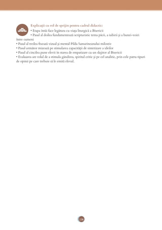 138
Explicaţii cu rol de sprijin pentru cadrul didactic:
• Etapa întâi face legătura cu viaţa liturgică a Bisericii
• Pasul al doilea fundamentează scripturistic tema păcii, a iubirii şi a bunei-voiri
între oameni
• Pasul al treilea ﬁxează vizual şi mental Pilda Samarineanului milostiv
• Pasul următor mizează pe stimularea capacităţii de sintetizare a ideilor
• Pasul al cincilea pune elevii în starea de empatizare cu un slujitor al Bisericii
• Evaluarea are rolul de a stimula gândirea, spiritul critic şi pe cel analitic, prin cele patru tipuri
de opinii pe care trebuie să le emită elevul.
 