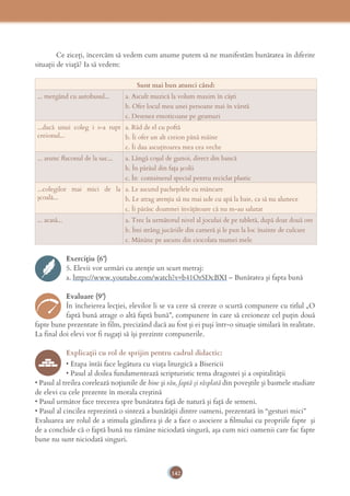 142
Ce ziceţi, încercăm să vedem cum anume putem să ne manifestăm bunătatea în diferite
situaţii de viaţă? Ia să vedem:
Sunt mai bun atunci când:
... mergând cu autobusul... a. Ascult muzică la volum maxim în căşti
b. Ofer locul meu unei persoane mai în vârstă
c. Desenez emoticoane pe geamuri
...dacă unui coleg i s-a rupt
creionul...
a. Râd de el cu poftă
b. Îi ofer un alt creion până mâine
c. Îi dau ascuţitoarea mea cea veche
... arunc ﬂaconul de la suc... a. Lângă coşul de gunoi, direct din bancă
b. În pârâul din faţa şcolii
c. În containerul special pentru reciclat plastic
...colegilor mai mici de la
şcoală...
a. Le ascund pacheţelele cu mâncare
b. Le atrag atenţia să nu mai ude cu apă la baie, ca să nu alunece
c. Îi pârăsc doamnei învăţătoare că nu m-au salutat
... acasă... a. Trec la următorul nivel al jocului de pe tabletă, după doar două ore
b. Îmi strâng jucăriile din cameră şi le pun la loc înainte de culcare
c. Mănânc pe ascuns din ciocolata mamei mele
Exercițiu (6’)
5. Elevii vor urmări cu atenţie un scurt metraj:
a. https://www.youtube.com/watch?v=b41OrSDcBXI – Bunătatea şi fapta bună
Evaluare (9’)
În încheierea lecţiei, elevilor li se va cere să creeze o scurtă compunere cu titlul „O
faptă bună atrage o altă faptă bună”, compunere în care să creioneze cel puţin două
fapte bune prezentate în film, precizând dacă au fost şi ei puşi într-o situaţie similară în realitate.
La final doi elevi vor fi rugaţi să îşi prezinte compunerile.
Explicaţii cu rol de sprijin pentru cadrul didactic:
• Etapa întâi face legătura cu viaţa liturgică a Bisericii
• Pasul al doilea fundamentează scripturistic tema dragostei şi a ospitalităţii
• Pasul al treilea corelează noţiunile de bine şi rău, faptă şi răsplată din poveştile şi basmele studiate
de elevi cu cele prezente în morala creştină
• Pasul următor face trecerea spre bunătatea faţă de natură şi faţă de semeni.
• Pasul al cincilea reprezintă o sinteză a bunătăţii dintre oameni, prezentată în “gesturi mici”
Evaluarea are rolul de a stimula gândirea şi de a face o asociere a ﬁlmului cu propriile fapte şi
de a conchide că o faptă bună nu rămâne niciodată singură, aşa cum nici oamenii care fac fapte
bune nu sunt niciodată singuri.
 