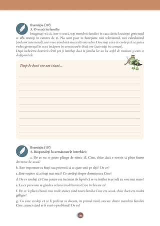 146
Exercițiu (10’)
3. O seară în familie
Imaginați-vă că, într-o seară, toți membrii familiei în casa căreia locuiește greierașul
se aﬂă reuniți în camera de zi. Nu sunt puse în funcțiune nici televizorul, nici calculatorul
(inclusiv internetul), nici vreo combină muzicală sau radio. Descrieți ceea ce credeți că ar putea
vedea greierașul în acea încăpere în următoarele două ore (activități în comun).
După încheierea descrierii elevii pot ﬁ întrebați dacă în familia lor au loc astfel de reuniuni și cum se
desfășoară ele.
___________________________________________________________________________
___________________________________________________________________________
___________________________________________________________________________
___________________________________________________________________________
___________________________________________________________________________
___________________________________________________________________________
___________________________________________________________________________
___________________________________________________________________________
___________________________________________________________________________
Timp de două ore am văzut...
Exercițiu (10’)
4. Răspundeți la următoarele întrebări:
a. De ce nu se poate plânge de nimic dl. Cine, chiar dacă e nevoit să plece foarte
devreme de acasă?
b. Este important ca frații sau prietenii să se ajute unii pe alții? De ce?
c. Este rușinos să ai frați mai mici? Ce credeți despre domnișoara Cine?
d. De ce credeți că Cine junior era încântat de faptul că se va întâlni în școală cu sora mai mare?
e. La ce persoane se gândea cel mai mult bunica Cine în ﬁecare zi?
f. De ce îi plăcea bonei mai mult atunci când toată familia Cine era acasă, chiar dacă era multă
gălăgie?
g. Cu cine credeți că ar ﬁ preferat să discute, în primul rând, oricare dintre membrii familiei
Cine, atunci când ar ﬁ avut o problemă? De ce?
 