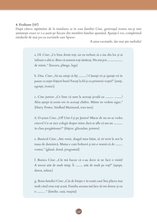 147
4. Evaluare (10’)
După câteva săptămâni de la instalarea sa în casa familiei Cine, greierașul nostru nu-și mai
amintește exact ce i-a auzit pe ﬁecare din membrii familiei spunând. Ajutați-l voi, completând
rândurile de mai jos cu cuvintele care lipsesc:
A uitat cuvintele, dar mai știe melodia!
a. Dl. Cine: „Ce bine dorm toţi, iar eu trebuie să o iau din loc şi să
înfrunt o altă zi. Bine că suntem toţi sănătoşi. Nu mă pot ...................
de nimic.” (bucura, plânge, lega)
b. Dna. Cine: „Să nu uitaţi să ﬁţi ..........! Căutaţi-vă şi ajutaţi-vă în
pauze ca nişte frăţiori buni! Faceţi la fel şi cu prietenii voştri!” (uniți,
egoiști, ironici)
c. Cine junior: „Ce bine că sunt la aceeaşi şcoală cu .......... .........!
Abia aştept să avem ore în aceeaşi clădire. Mâine ne vedem sigur.”
(Harry Potter, Sindbad Marinarul, sora mea)
d. D-șoara Cine: „Of! Uite-l şi pe Junior! Măcar de nu m-ar vedea
cineva! Ce-ar zice colegii despre mine dacă ar aﬂa că am un ...........
în clasa pregătitoare?” (frățior, ghiozdan, prieten)
e. Bunicul Cine: „Am venit, dragul meu băiat, să vă invit la noi la
masa de duminică. Mama e cam bolnavă şi mi-e teamă că de .........
vostru.” (glasul, dorul, programul)
f. Bunica Cine: „Cât mă bucur că s-au decis să ne facă o vizită!
A trecut atât de mult timp. Îi ......... atât de mult pe toţi!” (aștept,
detest, iubesc)
g. Bona familiei Cine: „Cât de linişte e în toată casa! Îmi plăcea mai
mult când erau toţi acasă. Familia aceasta mă face să-mi doresc şi eu
o ......... .” (familie, casă, mașină)
 