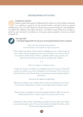 150
DESFĂȘURAREA ACTIVITĂŢII
Introducere tematică
Familia creștină, binecuvântată de Mântuitorul Iisus Hristos, are la bază iubirea desăvârșită,
ea se sprijină pe respectul de care dau dovadă membrii ei unii față de alții și pe ajutorul
necondiționat pe care și-l acordă. Părinții își îndrumă copiii pe parcursul întregii lor vieți, învățându-i
cele trebuincioase suﬂetului și dezvoltării armonioase, ca membru de seamă al Bisericii și societății. La
rândul lor, copiii sunt datori să își iubească și să își respecte părinții, ajutându-i la nevoie și ascultând
de sfaturile lor.
Exercițiu (10’)
1. Ascultați fragmentele de mai jos și recunoașteți basmul căruia îi aparțin:
Acolo unde apar liniile punctate profesorul
va rezuma foarte pe scurt părțile care lipsesc din poveste.
A fost odată ca niciodată o fetiţă cuminte şi drăgălaşă, pe care o iubea oricine de
cum o vedea. Dar mai dragă decât oricui îi era ea bunicii, care nu ştia ce daruri
să-i mai facă. Odată, bunica îi dărui o scuﬁţă din catifea roşie şi, pentru că îi
stătea foarte bine, fetiţa nu mai dori să se despartă de scuﬁţa ei.
[...]
Într-o zi, mama ei o chemă şi îi zise:
– Draga mea, bunica ta e bolnavă. Ia coşuleţul acesta în care am pus o bucată de
cozonac şi o sticlă cu vin şi du-i-le degrabă ca să se întremeze. Dar vezi să nu te
abaţi de la cărare. Ţine drumul drept, căci numai aşa vei putea ajunge repede la
casa bunicii.
– Aşa am să fac! răspunse Scuﬁţa Roşie.
Bunica locuia departe, într-o pădure deasă, cam la vreo jumătate de ceas de sat.
De cum intră Scuﬁţa Roşie în codru, îi şi ieşi lupul înainte, barându-i calea.
[...]
Tocmai atunci se întâmplă să treacă prin preajmă vânătorul. „Măi, da’ tare mai
sforăie bătrâna! Dacă i-o ﬁ rău, cumva?” zise acesta şi intră în casă.
[...]
Când totul se sfârși cu bine, Scuﬁţa Roşie se gândi în sinea ei: „De-acum înainte
am să ascult poveţele mamei. N-am să mă mai abat niciodată de la drum, când o
ﬁ să mai merg singură prin pădure!”
 