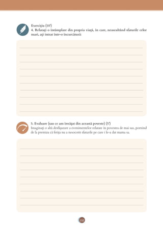 152
Exercițiu (10’)
4. Relatați o întâmplare din propria viață, în care, neascultând sfaturile celor
mari, ați intrat într-o încurcătură:
___________________________________________________________________________
___________________________________________________________________________
___________________________________________________________________________
___________________________________________________________________________
___________________________________________________________________________
___________________________________________________________________________
___________________________________________________________________________
___________________________________________________________________________
___________________________________________________________________________
___________________________________________________________________________
___________________________________________________________________________
___________________________________________________________________________
___________________________________________________________________________
___________________________________________________________________________
___________________________________________________________________________
___________________________________________________________________________
___________________________________________________________________________
___________________________________________________________________________
___________________________________________________________________________
5. Evaluare (sau ce am învățat din această poveste) (5’)
Imaginați o altă desfășurare a evenimentelor relatate în povestea de mai sus, pornind
de la premiza că fetița nu a nesocotit sfaturile pe care i le-a dat mama sa.
 