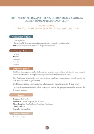 153
CONŢINUTURI ALE ÎNVĂŢĂRII PREVĂZUTE ÎN PROGRAMA ȘCOLARĂ:
„FAMILIA ȘI ÎMPLINIREA PORUNCII IUBIRII”
ACTIVITATEA 3:
„SĂ IUBEȘTI PE APROAPELE CA PE TINE ÎNSUŢI”(MT.19,19; 22,29)
Prerechizite ale învăţării:
Copiii știu că:
• Porunca iubirii este considerată ca cea mai mare poruncă a creştinismului
• Măsura iubirii celorlalţi trebuie să ﬁe propria persoană
Concepte cheie:
• semeni
• iubire
• asumare
• ascultare
• cinstire
Competenţe speciﬁce:
1.2. Sintetizarea principalelor îndatoriri ale unui creștin, pe baza valoriﬁcării unor situații
din viața cotidiană, a exemplelor unor persoane din Biblie și a unor sﬁnți
1.3. Analizarea modului în care sunt aplicate reguli de comportament moral-creștin în
diferite contexte de viață familiare
2.5. Descrierea unor comportamente relaționale din cadrul grupurilor de aparteneță
2.6. Analizarea unor tipuri de relații și atitudini sociale, din perspective morale, pornind de
la situații concrete
Resurse:
Umane: elevi, profesor
Materiale: Sfânta Scriptură, ﬁșe de lucru
Metodologice: Jocul didactic, Povestirea, Dezbaterea
Temporale: 50’
Spațiale: sala de clasă
Forme de organizare:
frontal, pe grupe
 