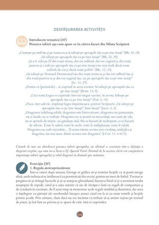 154
DESFĂȘURAREA ACTIVITĂŢII
Introducere tematică (10’)
Porunca iubirii așa cum apare ea în câteva locuri din Sfânta Scriptură
„Cinstește pe tatăl tău și pe mama ta și să iubești pe aproapele tău ca pe tine însuți” (Mt. 19, 19).
„Să iubești pe aproapele tău ca pe tine însuți” (Mt. 22, 39).
„Și a-L iubi pe El din toată inima, din tot sufletul, din tot cugetul și din toată
puterea și a iubi pe aproapele tău ca pe tine însuți este mai mult decât toate
arderile de tot și decât toate jerfele” (Mc. 12, 33).
„Să iubești pe Domnul Dumnezeul tău din toată inima ta și din tot suﬂetul tău și
din toată puterea ta și din tot cugetul tău, iar pe aproapele tău ca pe tine însuți”
(Lc. 10, 27).
„Pentru că (poruncile)... se cuprind în acest cuvânt: Să iubești pe aproapele tău ca
pe tine însuți” (Rom. 13, 9).
„Căci toată Legea se cuprinde într-un singur cuvânt, în acesta: Iubește pe
aproapele tău ca pe tine însuți” (Gal. 5, 14).
„Dacă, într-adevăr, împliniți legea împărătească, potrivit Scripturii: „Să iubești pe
aproapele tău ca pe tine însuți”, bine faceți” (Iacov 2, 8).
„Dragostea îndelung rabdă; dragostea este binevoitoare, dragostea nu pizmuieşte,
nu se laudă, nu se trufeşte. Dragostea nu se poartă cu necuviinţă, nu caută ale sale,
nu se aprinde de mânie, nu gândeşte răul. Nu se bucură de nedreptate, ci se bucură
de adevăr. Toate le suferă, toate le crede, toate le nădăjduieşte, toate le rabdă.
Dragostea nu cade niciodată… Şi acum rămân acestea trei: credinţa, nădejdea şi
dragostea. Iar mai mare dintre acestea este dragostea” (I Cor. 13, 4-8;13).
Citatele de mai sus abordează porunca iubirii aproapelui, iar ultimul se constituie într-o deﬁniție a
dragostei creștine, așa cum ne-a lăsat-o Sf. Apostol Pavel. Pornind de la acestea, elevii vor conștientiza
importanța iubirii aproapelui și rolul dragostei în drumul spre mântuire.
Exercițiu (20’)
1. Regula atotcuprinzătoare
Într-o vineri după amiază, George se grăbea să-și termine lecțiile ca să poată merge
afară, unde trebuia să se întâlnească cu prietenii săi din vecini, pentru un meci de fotbal. Tocmai se
pregătea să-și strângă lucrurile și să-și aranjeze ghiozdanul, bucuros fiind că și-a terminat treaba
neașteptat de repede, când și-a adus aminte că are de învățat o listă cu reguli de comportare și
de conduită în societate. Ar fi avut timp să memoreze acele reguli sâmbătă și duminică, dar avea
o înțelegere cu părinții săi: weekendul începea atunci când era la zi cu toate temele și lecțiile
pentru școală. Prin urmare, chiar dacă nu era încântat că trebuie să-și amâne ieșirea pe terenul
de joacă, își luă lista cu pricina și se apucă de citit. Iată ce cuprindea:
 