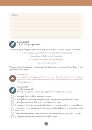 156
Exercițiu (15’)
2. Cine este aproapele meu?
Elevii vor ﬁ împărțiți în patru grupe. Fiecare grupă se va imagina în una din situațiile date mai jos:
- în tribună, la un meci de fotbal, baschet, handbal etc. (la alegere);
- în mulțime, la slujba Învierii Domnului;
- la o acțiune de plantare de puieți de copaci;
- pe o stradă aglomerată;
Descrieți succint desfășurarea evenimentului. Ce fel de oameni aveți în jur? Care dintre ei sunt
aproapele vostru? De ce?
Metodologie:
În cazul în care din răspunsurile date va reieși că doar unii oameni sunt în categoria
aproapelui nostru, profesorul va conduce discuția spre concluzia că toți oamenii intră
în această categorie.
Exercițiu (5’)
3. Adevărat sau fals
Marcați cu A pentru adevărat și cu F pentru fals următoarele enunțuri:
a. Aproapele meu e la fel de important ca mine.
b. Aproapele meu este doar acea persoană pe care pot să o ating dacă întind mâna.
c. Sunt dator să-i iubesc doar pe cei care mă iubesc pe mine.
d. Este corect să-mi ajut aproapele, chiar dacă asta cere să renunț la ceva ce este al meu.
e. Este corect să-mi ajut aproapele doar atunci când mă plictisesc și nu am altceva mai
bun de făcut.
f. Nu trebuie să-ți iubești aproapele decât dacă acesta vorbește aceeași limbă ca și tine.
g. Dragostea este cea mai mare dintre virtuțile creștine.
___________________________________________________________________________
___________________________________________________________________________
___________________________________________________________________________
___________________________________________________________________________
___________________________________________________________________________
___________________________________________________________________________
Explicație:
 