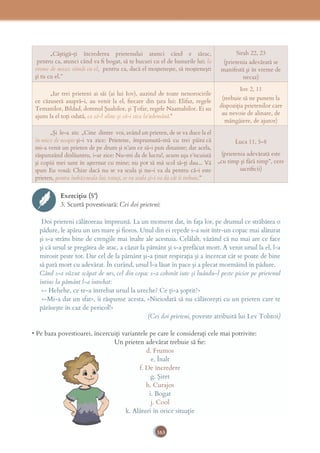 163
„Câştigă-ţi încrederea prietenului atunci când e sărac,
 pentru ca, atunci când va ﬁ bogat, să te bucuri cu el de bunurile lui; la
vreme de necaz rămâi cu el,  pentru ca, dacă el moşteneşte, să moşteneşti
şi tu cu el.”
Sirah 22, 23
(prietenia adevărată se
manifestă şi în vreme de
necaz)
„Iar trei prieteni ai săi (ai lui Iov), auzind de toate nenorocirile
ce căzuseră asupră-i, au venit la el, ﬁecare din ţara lui: Elifaz, regele
Temanilor, Bildad, domnul Şuahilor, şi Ţofar, regele Naamahilor. Ei au
ajuns la el toţi odată, ca să-l aline şi să-i stea la’ndemână.”
Iov 2, 11
(trebuie să ne punem la
dispoziţia prietenilor care
au nevoie de alinare, de
mângâiere, de ajutor)
„Şi le-a zis: „Cine dintre voi, având un prieten, de se va duce la el
în miez de noapte şi-i va zice: Prietene, împrumută-mă cu trei pâini că
mi-a venit un prieten de pe drum şi n’am ce să-i pun dinainte; dar acela,
răspunzând dinlăuntru, i-ar zice: Nu-mi da de lucru!, acum uşa e’ncuiată
şi copiii mei sunt în aşternut cu mine; nu pot să mă scol să-ţi dau... Vă
spun Eu vouă: Chiar dacă nu se va scula şi nu-i va da pentru că-i este
prieten, pentru îndrăzneala lui, totuşi, se va scula şi-i va da cât îi trebuie.”
Luca 11, 5-8
(prietenia adevărată este
„cu timp şi fără timp”, cere
sacriﬁcii)
Exercițiu (5’)
3. Scurtă povestioară: Cei doi prieteni:
 Doi prieteni călătoreau împreună. La un moment dat, în faţa lor, pe drumul ce străbătea o
pădure, le apăru un urs mare şi fioros. Unul din ei repede s-a suit într-un copac mai alăturat
şi s-a strâns bine de crengile mai înalte ale acestuia. Celălalt, văzând că nu mai are ce face
şi că ursul se pregătea de atac, a căzut la pământ şi s-a prefăcut mort. A venit ursul la el, l-a
mirosit peste tot. Dar cel de la pământ şi-a ţinut respiraţia şi a încercat cât se poate de bine
să pară mort cu adevărat. În curând, ursul l-a lăsat în pace şi a plecat mormăind în pădure. 
Când s-a văzut scăpat de urs, cel din copac s-a coborât iute şi luându-l peste picior pe prietenul
întins la pământ l-a întrebat:  
 «- Hehehe, ce te-a întrebat ursul la ureche? Ce ţi-a şoptit?»  
 «-Mi-a dat un sfat», îi răspunse acesta, «Niciodată să nu călătoreşti cu un prieten care te
părăseşte în caz de pericol!» 
(Cei doi prieteni, poveste atribuită lui Lev Tolstoi)
• Pe baza povestioarei, încercuiţi variantele pe care le consideraţi cele mai potrivite:
Un prieten adevărat trebuie să ﬁe:
d. Frumos
e. Înalt
f. De încredere
g. Şiret
h. Curajos
i. Bogat
j. Cool
k. Alături în orice situaţie
 