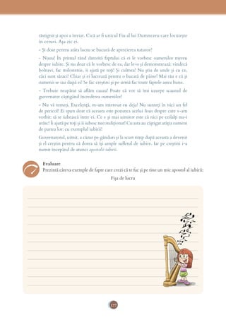 177
răstignit şi apoi a înviat. Cică ar ﬁ unicul Fiu al lui Dumnezeu care locuieşte
în ceruri. Aşa zic ei.
- Şi doar pentru atâta lucru se bucură de aprecierea tuturor?
- Nuuu! În primul rând datorită faptului că ei le vorbesc oamenilor mereu
despre iubire. Şi nu doar că le vorbesc de ea, dar le-o şi demonstrează: vindecă
bolnavi, fac milostenie, îi ajută pe toţi! Şi culmea! Nu ştiu de unde şi cu ce,
căci sunt săraci! Chiar şi ei lucrează pentru o bucată de pâine! Mai rău e că şi
oamenii se iau după ei! Se fac creştini şi pe urmă fac toate faptele astea bune.
- Trebuie neapărat să aﬂăm cauza! Poate că vor să îmi uzurpe scaunul de
guvernator câştigând încrederea oamenilor!
- Nu vă temeţi, Excelenţă, m-am interesat eu deja! Nu sunteţi în nici un fel
de pericol! Ei spun doar că aceasta este porunca acelui Iisus despre care v-am
vorbit: să se iubească între ei. Ce e şi mai uimitor este că nici pe ceilalţi nu-i
urăsc! Îi ajută pe toţi şi îi iubesc necondiţionat! Cu asta au câştigat atâţia oameni
de partea lor: cu exemplul iubirii!
Guvernatorul, uimit, a căzut pe gânduri şi la scurt timp după aceasta a devenit
şi el creştin pentru că dorea să îşi umple suﬂetul de iubire. Iar pe creştini i-a
numit începând de atunci apostolii iubirii.
Evaluare
Prezintă câteva exemple de fapte care crezi că te fac şi pe tine un mic apostol al iubirii:
Fişa de lucru
___________________________________________________________________________
___________________________________________________________________________
___________________________________________________________________________
___________________________________________________________________________
___________________________________________________________________________
___________________________________________________________________________
___________________________________________________________________________
___________________________________________________________________________
___________________________________________________________________________
___________________________________________________________________________
___________________________________________________________________________
 